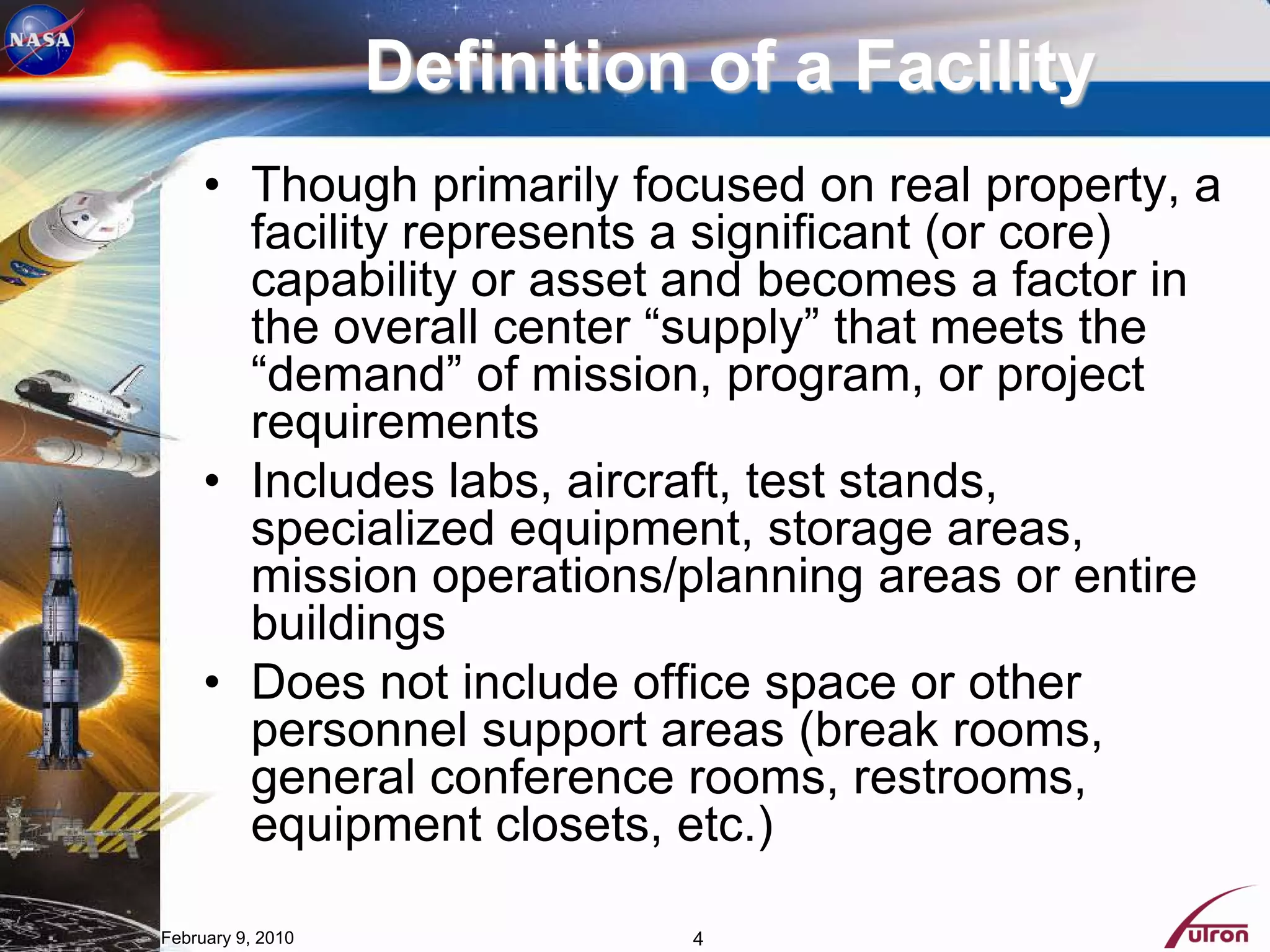 Definition of a Facility
     • Though primarily focused on real property, a
       facility represents a significant (or core)
       capability or asset and becomes a factor in
       the overall center “supply” that meets the
       “demand” of mission, program, or project
       requirements
     • Includes labs, aircraft, test stands,
       specialized equipment, storage areas,
       mission operations/planning areas or entire
       buildings
     • Does not include office space or other
       personnel support areas (break rooms,
       general conference rooms, restrooms,
       equipment closets, etc.)

February 9, 2010             4
 