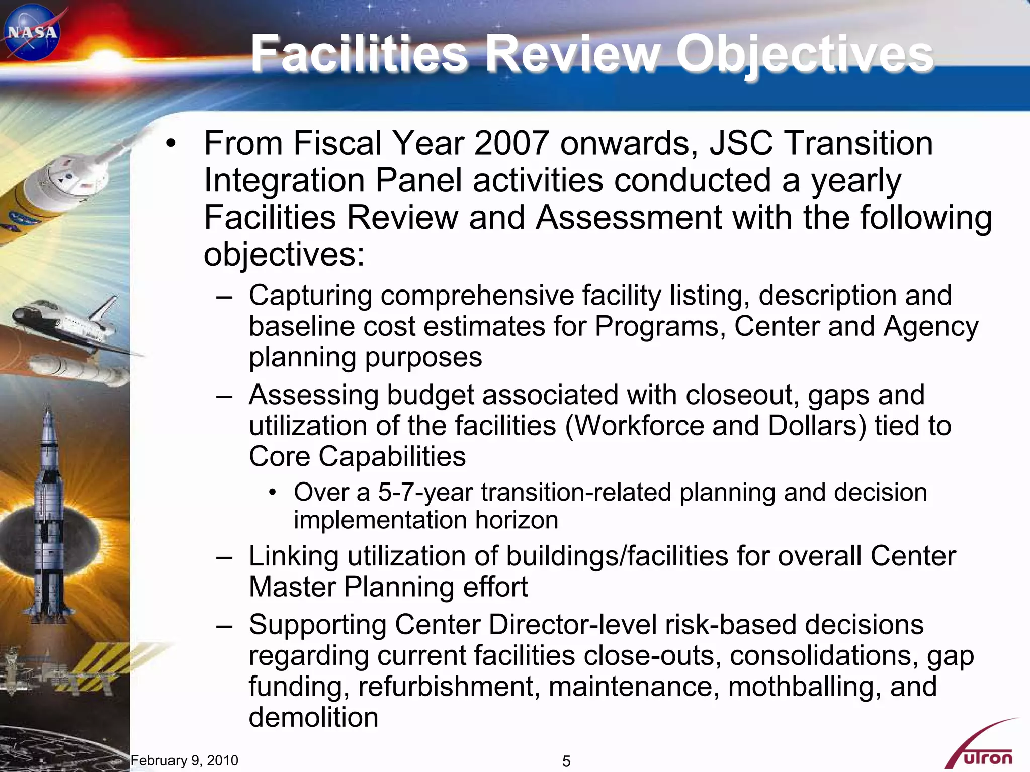 Facilities Review Objectives
     • From Fiscal Year 2007 onwards, JSC Transition
       Integration Panel activities conducted a yearly
       Facilities Review and Assessment with the following
       objectives:
            – Capturing comprehensive facility listing, description and
              baseline cost estimates for Programs, Center and Agency
              planning purposes
            – Assessing budget associated with closeout, gaps and
              utilization of the facilities (Workforce and Dollars) tied to
              Core Capabilities
                   • Over a 5-7-year transition-related planning and decision
                     implementation horizon
            – Linking utilization of buildings/facilities for overall Center
              Master Planning effort
            – Supporting Center Director-level risk-based decisions
              regarding current facilities close-outs, consolidations, gap
              funding, refurbishment, maintenance, mothballing, and
              demolition
February 9, 2010                            5
 