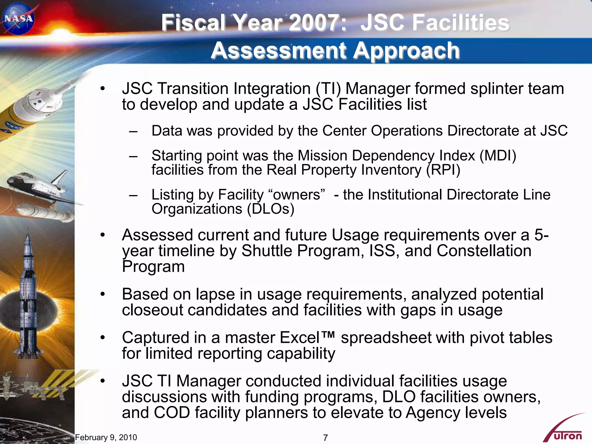Fiscal Year 2007: JSC Facilities
                       Assessment Approach
      • JSC Transition Integration (TI) Manager formed splinter team
        to develop and update a JSC Facilities list
             – Data was provided by the Center Operations Directorate at JSC
             – Starting point was the Mission Dependency Index (MDI)
               facilities from the Real Property Inventory (RPI)
             – Listing by Facility “owners” - the Institutional Directorate Line
               Organizations (DLOs)
      • Assessed current and future Usage requirements over a 5-
        year timeline by Shuttle Program, ISS, and Constellation
        Program
      • Based on lapse in usage requirements, analyzed potential
        closeout candidates and facilities with gaps in usage
      • Captured in a master Excel™ spreadsheet with pivot tables
        for limited reporting capability
      • JSC TI Manager conducted individual facilities usage
        discussions with funding programs, DLO facilities owners,
        and COD facility planners to elevate to Agency levels
February 9, 2010                           7
 