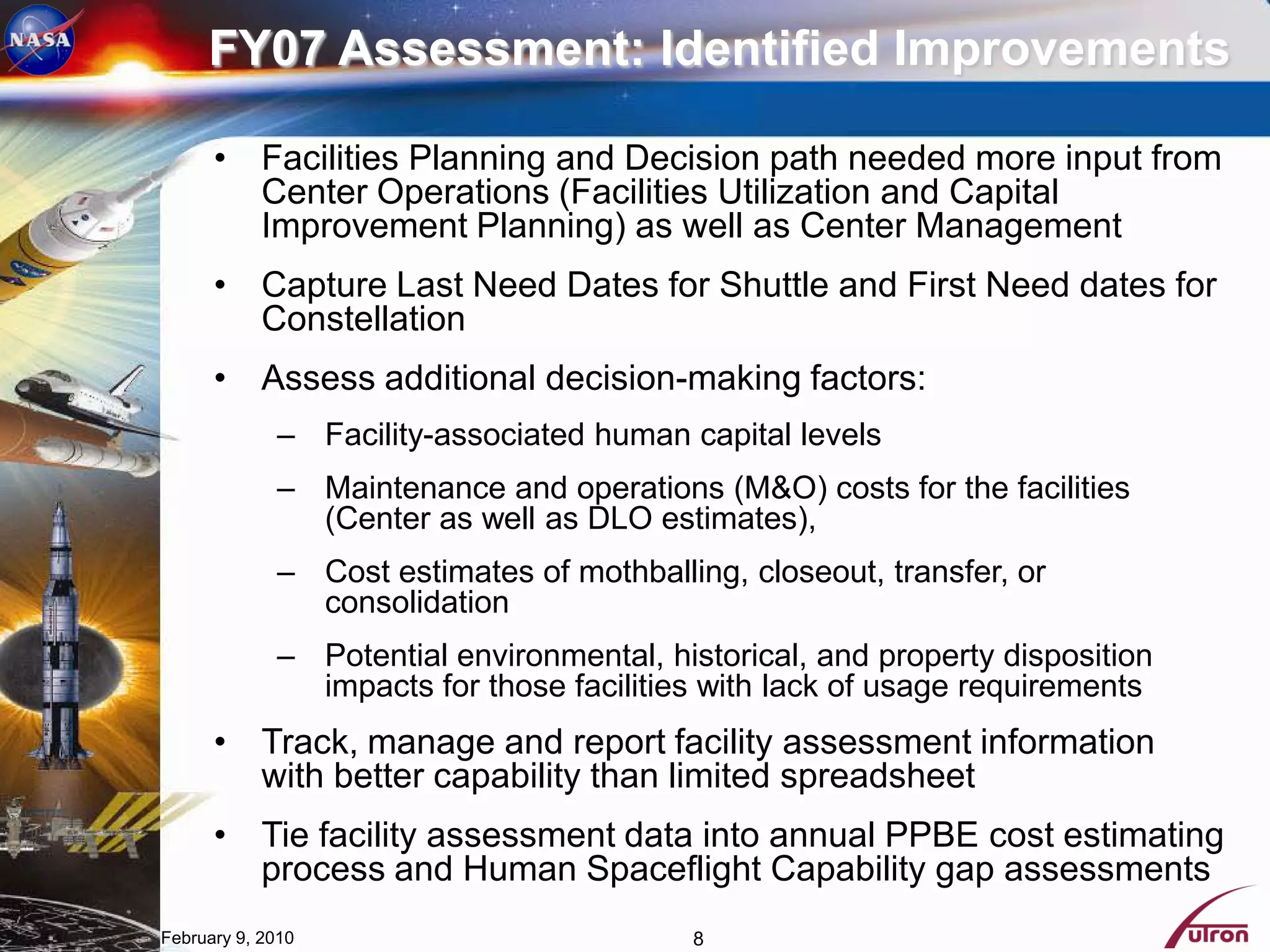 FY07 Assessment: Identified Improvements

      • Facilities Planning and Decision path needed more input from
        Center Operations (Facilities Utilization and Capital
        Improvement Planning) as well as Center Management
      • Capture Last Need Dates for Shuttle and First Need dates for
        Constellation
      • Assess additional decision-making factors:
             – Facility-associated human capital levels
             – Maintenance and operations (M&O) costs for the facilities
               (Center as well as DLO estimates),
             – Cost estimates of mothballing, closeout, transfer, or
               consolidation
             – Potential environmental, historical, and property disposition
               impacts for those facilities with lack of usage requirements
      • Track, manage and report facility assessment information
        with better capability than limited spreadsheet
      • Tie facility assessment data into annual PPBE cost estimating
        process and Human Spaceflight Capability gap assessments
February 9, 2010                          8
 