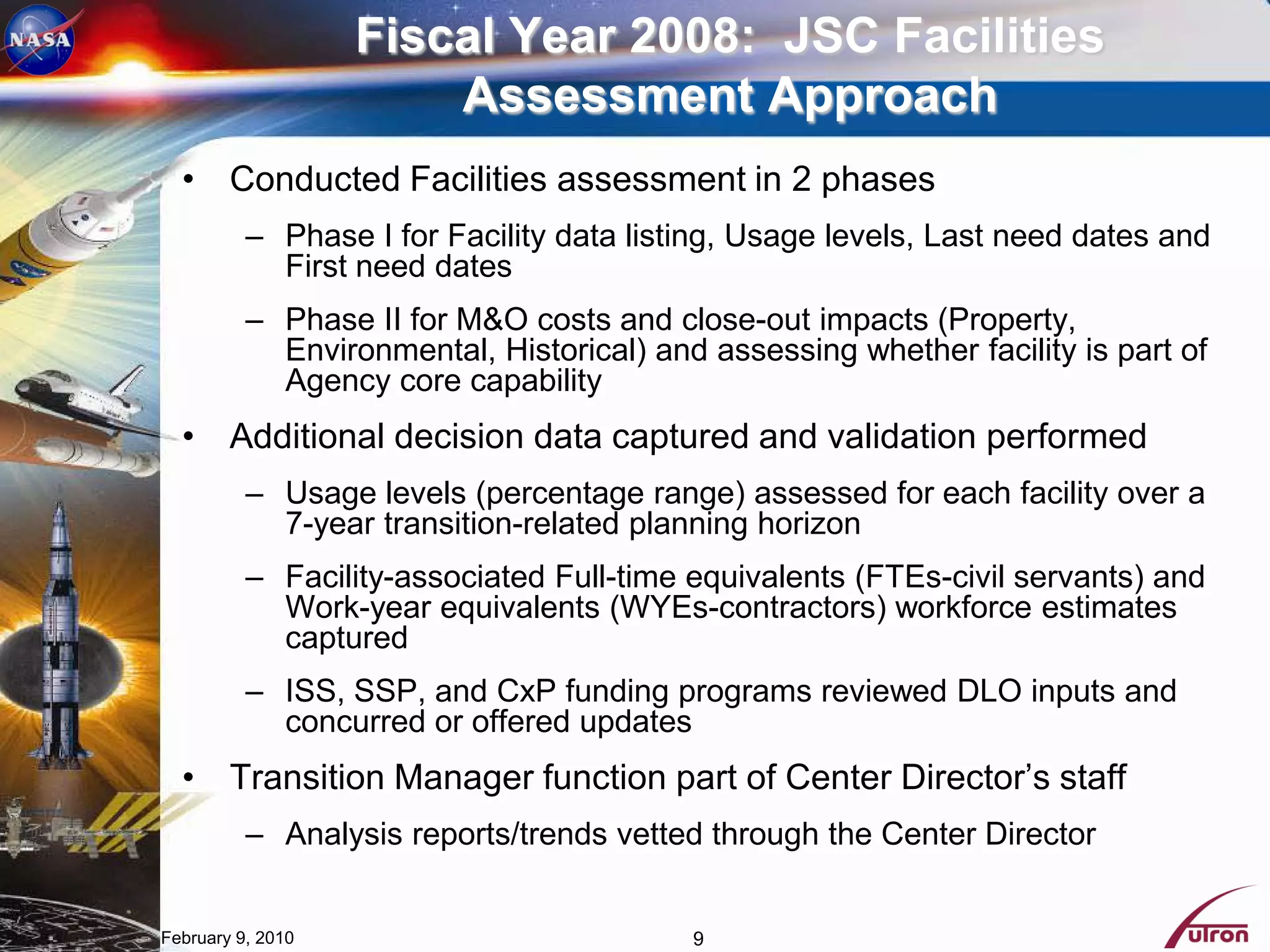 Fiscal Year 2008: JSC Facilities
                       Assessment Approach
  • Conducted Facilities assessment in 2 phases
          – Phase I for Facility data listing, Usage levels, Last need dates and
            First need dates
          – Phase II for M&O costs and close-out impacts (Property,
            Environmental, Historical) and assessing whether facility is part of
            Agency core capability
  • Additional decision data captured and validation performed
          – Usage levels (percentage range) assessed for each facility over a
            7-year transition-related planning horizon
          – Facility-associated Full-time equivalents (FTEs-civil servants) and
            Work-year equivalents (WYEs-contractors) workforce estimates
            captured
          – ISS, SSP, and CxP funding programs reviewed DLO inputs and
            concurred or offered updates
  • Transition Manager function part of Center Director’s staff
          – Analysis reports/trends vetted through the Center Director


February 9, 2010                          9
 