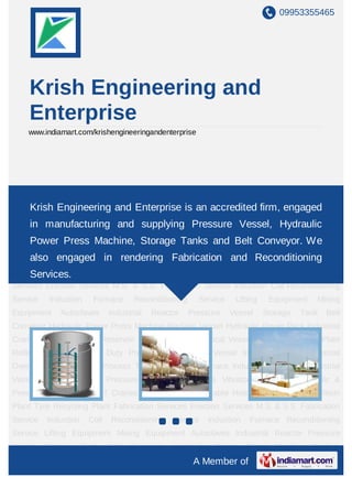 +91-9953355465
Krish Engineering
www.krisheng.com
We are an accredited ﬁrm, engaged in
manufacturing,supplying and exporting Rotary
Autoclave, Hydraulic Power Pack, Industrial Reactors,
Vessels & Storage Tanks. We also engaged in
rendering Fabrication and Reconditioning Services to
our clients.
 