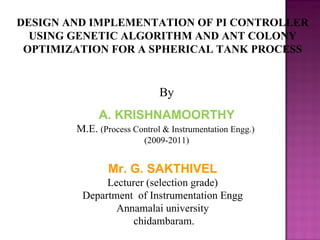 DESIGN AND IMPLEMENTATION OF PI CONTROLLER
  USING GENETIC ALGORITHM AND ANT COLONY
 OPTIMIZATION FOR A SPHERICAL TANK PROCESS


                             By
             A. KRISHNAMOORTHY
        M.E. (Process Control & Instrumentation Engg.)
                         (2009-2011)


                Mr. G. SAKTHIVEL
              Lecturer (selection grade)
         Department of Instrumentation Engg
                Annamalai university
                    chidambaram.
 