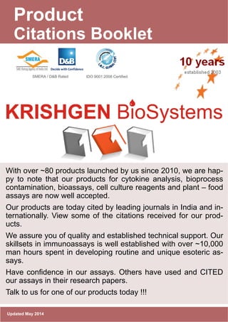 www.krishgen.com
Product
Citations Booklet
Updated May 2014
With over ~80 products launched by us since 2010, we are hap-
py to note that our products for cytokine analysis, bioprocess
contamination, bioassays, cell culture reagents and plant – food
assays are now well accepted.
Our products are today cited by leading journals in India and in-
ternationally. View some of the citations received for our prod-
ucts.
We assure you of quality and established technical support. Our
skillsets in immunoassays is well established with over ~10,000
man hours spent in developing routine and unique esoteric as-
says.
Have confidence in our assays. Others have used and CITED
our assays in their research papers.
Talk to us for one of our products today !!!
SMERA / D&B Rated IDO 9001:2008 Certified
 