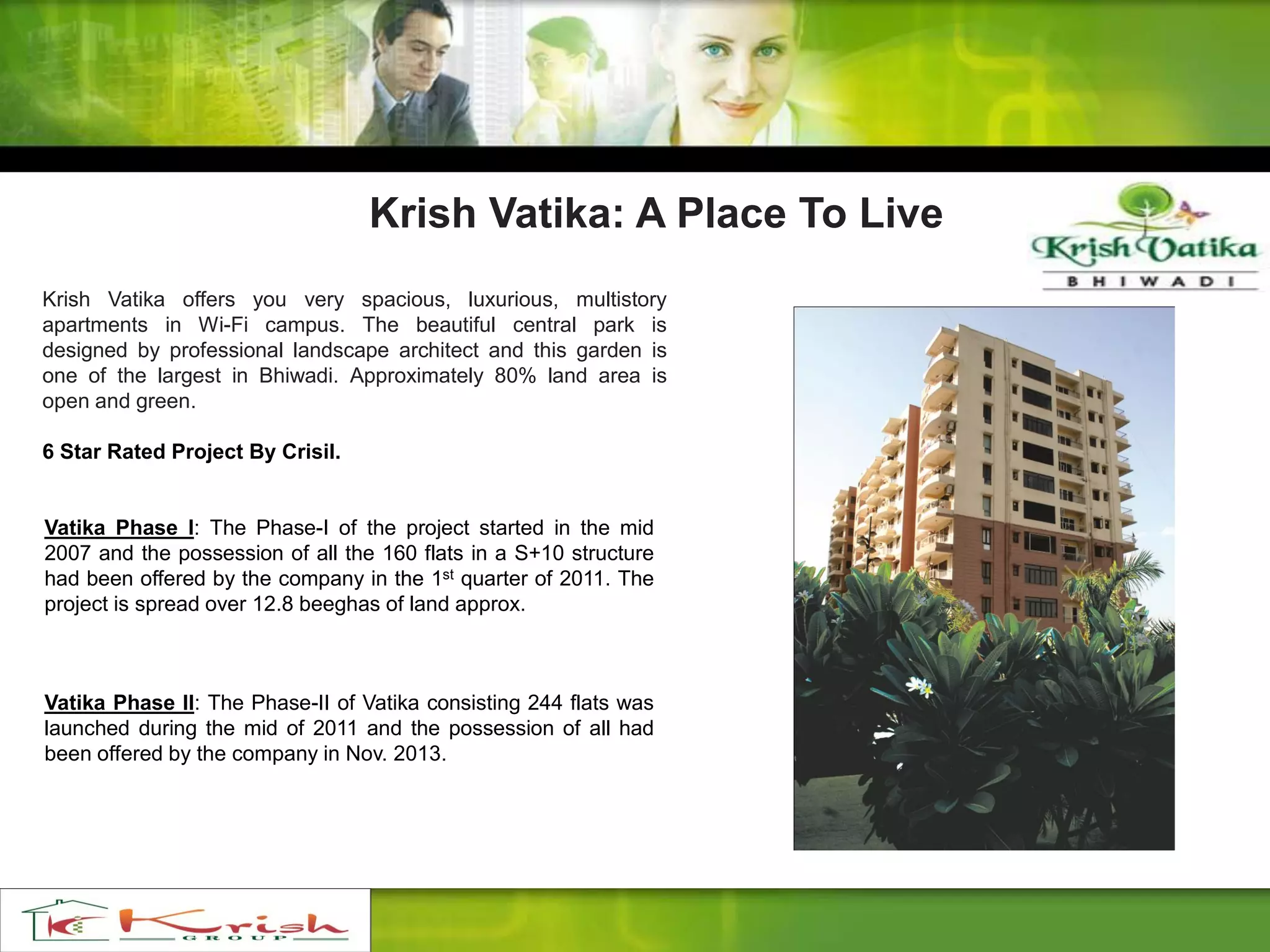 Krish Vatika: A Place To Live
Krish Vatika offers you very spacious, luxurious, multistory
apartments in Wi-Fi campus. The beautiful central park is
designed by professional landscape architect and this garden is
one of the largest in Bhiwadi. Approximately 80% land area is
open and green.
6 Star Rated Project By Crisil.
Vatika Phase I: The Phase-I of the project started in the mid
2007 and the possession of all the 160 flats in a S+10 structure
had been offered by the company in the 1st quarter of 2011. The
project is spread over 12.8 beeghas of land approx.
Vatika Phase II: The Phase-II of Vatika consisting 244 flats was
launched during the mid of 2011 and the possession of all had
been offered by the company in Nov. 2013.
 