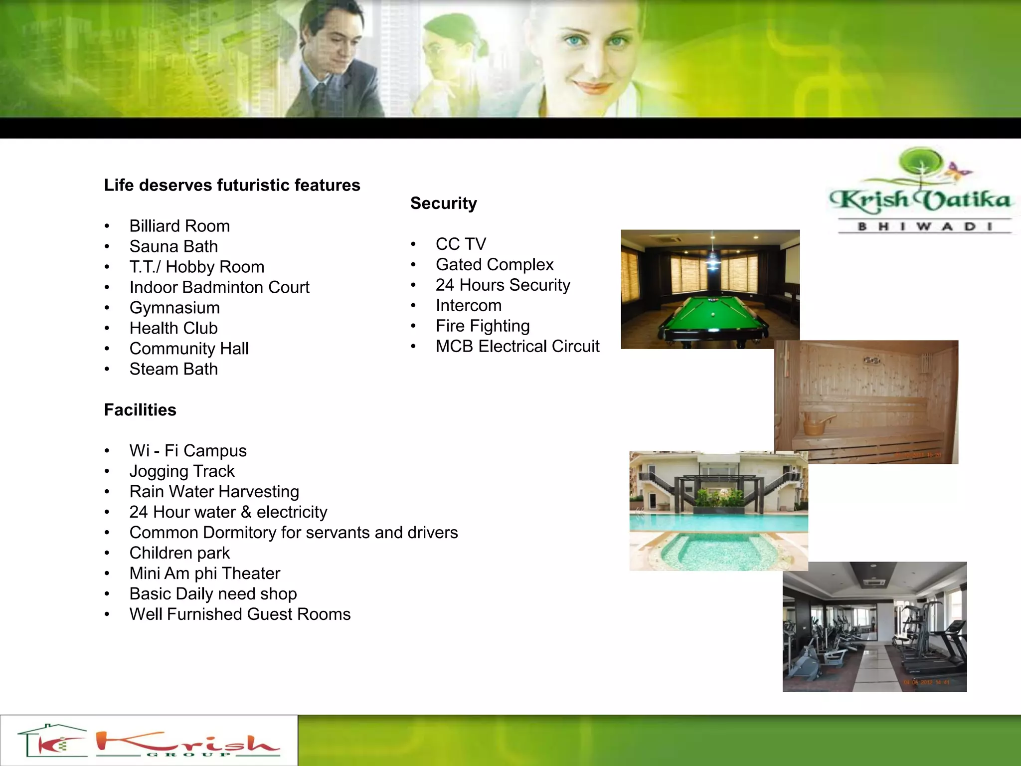 Life deserves futuristic features
• Billiard Room
• Sauna Bath
• T.T./ Hobby Room
• Indoor Badminton Court
• Gymnasium
• Health Club
• Community Hall
• Steam Bath
Facilities
• Wi - Fi Campus
• Jogging Track
• Rain Water Harvesting
• 24 Hour water & electricity
• Common Dormitory for servants and drivers
• Children park
• Mini Am phi Theater
• Basic Daily need shop
• Well Furnished Guest Rooms
Security
• CC TV
• Gated Complex
• 24 Hours Security
• Intercom
• Fire Fighting
• MCB Electrical Circuit
 