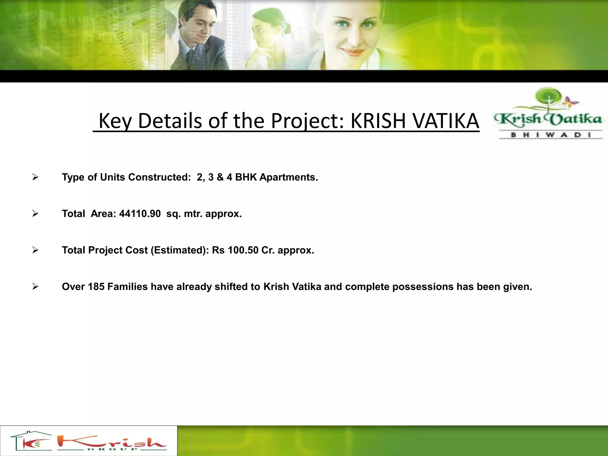 Key Details of the Project: KRISH VATIKA
 Type of Units Constructed: 2, 3 & 4 BHK Apartments.
 Total Area: 44110.90 sq. mtr. approx.
 Total Project Cost (Estimated): Rs 100.50 Cr. approx.
 Over 185 Families have already shifted to Krish Vatika and complete possessions has been given.
 