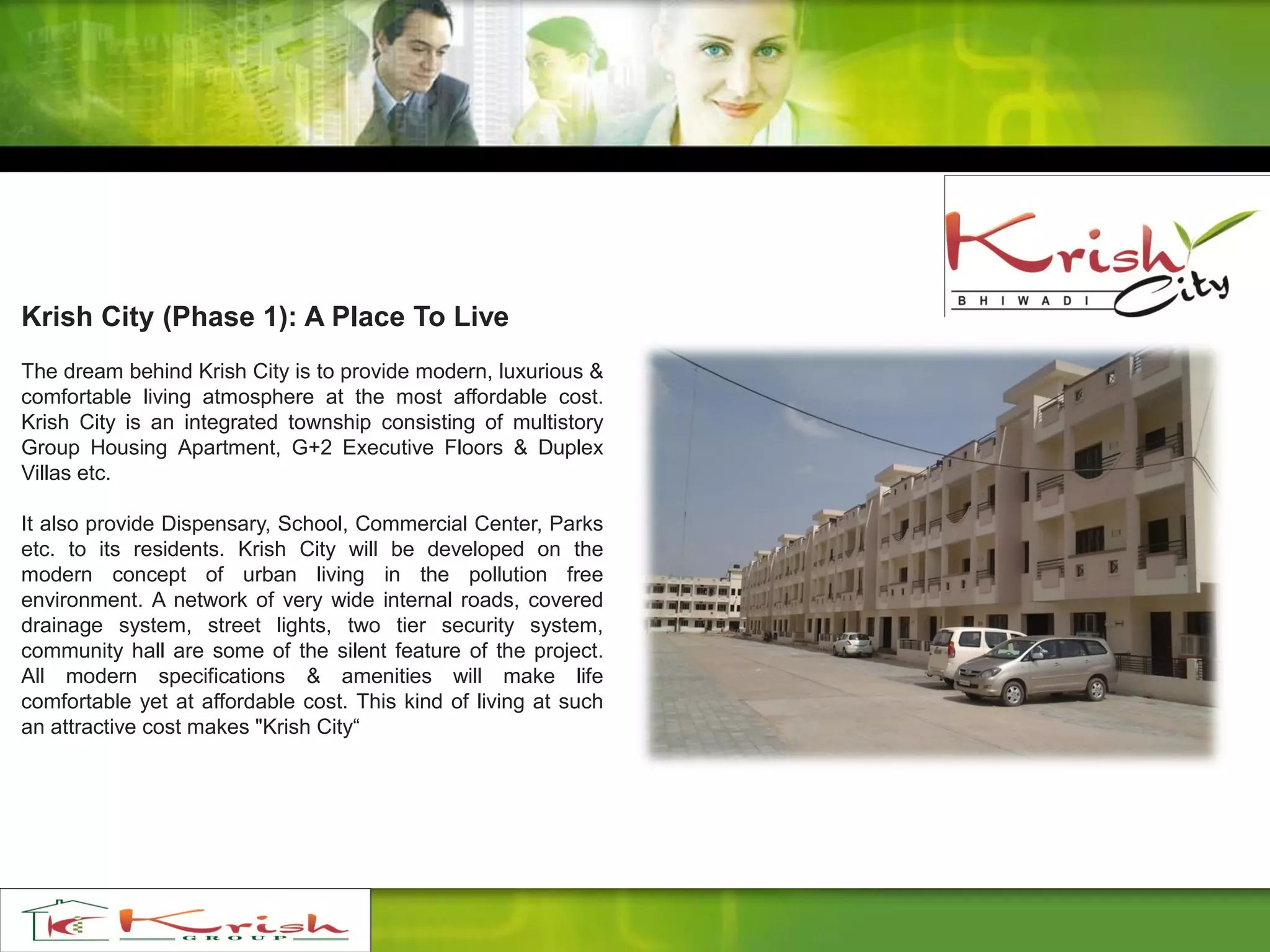 Krish City (Phase 1): A Place To Live
The dream behind Krish City is to provide modern, luxurious &
comfortable living atmosphere at the most affordable cost.
Krish City is an integrated township consisting of multistory
Group Housing Apartment, G+2 Executive Floors & Duplex
Villas etc.
It also provide Dispensary, School, Commercial Center, Parks
etc. to its residents. Krish City will be developed on the
modern concept of urban living in the pollution free
environment. A network of very wide internal roads, covered
drainage system, street lights, two tier security system,
community hall are some of the silent feature of the project.
All modern specifications & amenities will make life
comfortable yet at affordable cost. This kind of living at such
an attractive cost makes "Krish City“
 