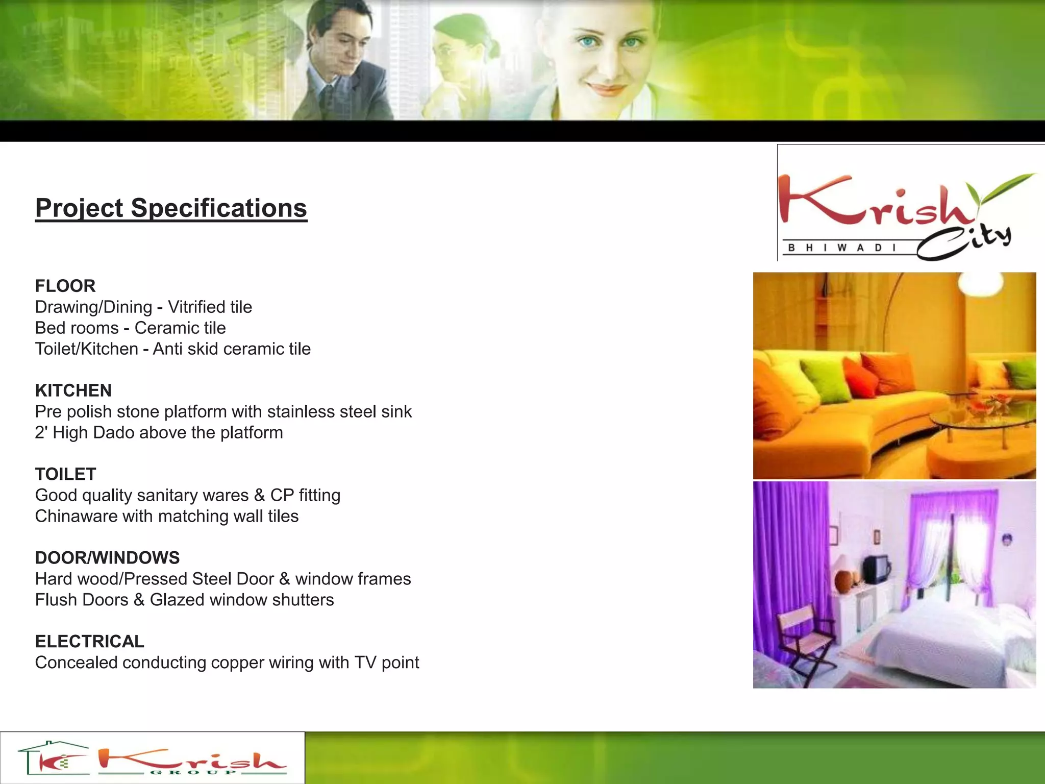 Project Specifications
FLOOR
Drawing/Dining - Vitrified tile
Bed rooms - Ceramic tile
Toilet/Kitchen - Anti skid ceramic tile
KITCHEN
Pre polish stone platform with stainless steel sink
2' High Dado above the platform
TOILET
Good quality sanitary wares & CP fitting
Chinaware with matching wall tiles
DOOR/WINDOWS
Hard wood/Pressed Steel Door & window frames
Flush Doors & Glazed window shutters
ELECTRICAL
Concealed conducting copper wiring with TV point
 