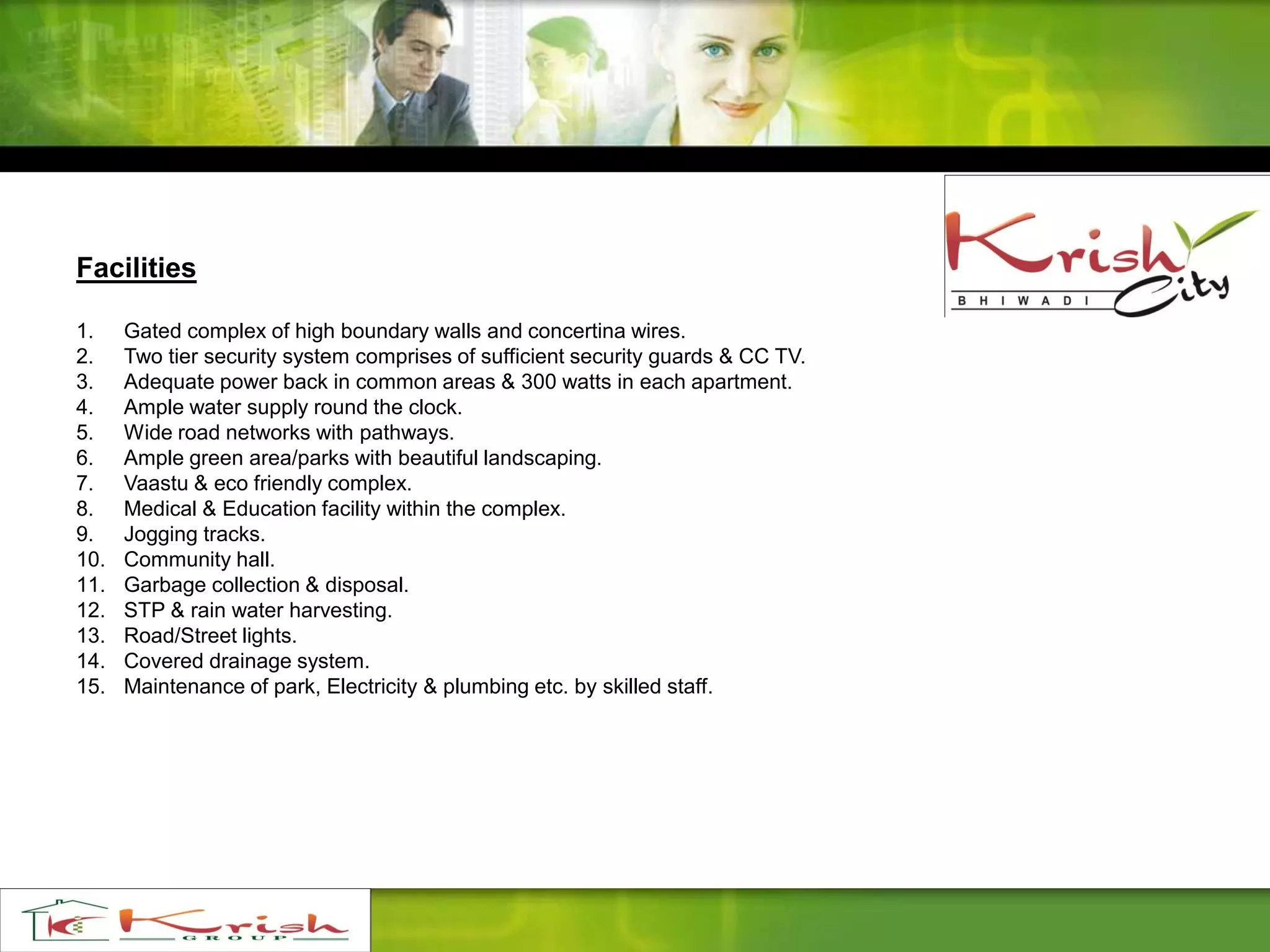 Facilities
1. Gated complex of high boundary walls and concertina wires.
2. Two tier security system comprises of sufficient security guards & CC TV.
3. Adequate power back in common areas & 300 watts in each apartment.
4. Ample water supply round the clock.
5. Wide road networks with pathways.
6. Ample green area/parks with beautiful landscaping.
7. Vaastu & eco friendly complex.
8. Medical & Education facility within the complex.
9. Jogging tracks.
10. Community hall.
11. Garbage collection & disposal.
12. STP & rain water harvesting.
13. Road/Street lights.
14. Covered drainage system.
15. Maintenance of park, Electricity & plumbing etc. by skilled staff.
 