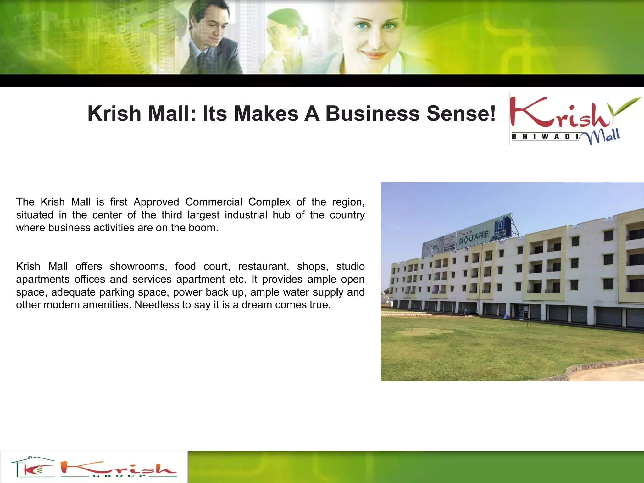 The Krish Mall is first Approved Commercial Complex of the region,
situated in the center of the third largest industrial hub of the country
where business activities are on the boom.
Krish Mall offers showrooms, food court, restaurant, shops, studio
apartments offices and services apartment etc. It provides ample open
space, adequate parking space, power back up, ample water supply and
other modern amenities. Needless to say it is a dream comes true.
Krish Mall: Its Makes A Business Sense!
 