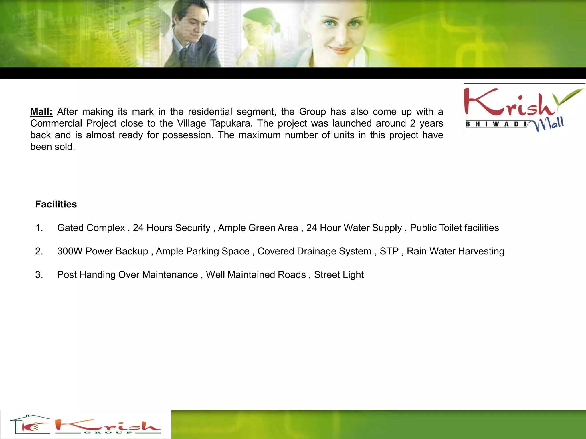 Facilities
1. Gated Complex , 24 Hours Security , Ample Green Area , 24 Hour Water Supply , Public Toilet facilities
2. 300W Power Backup , Ample Parking Space , Covered Drainage System , STP , Rain Water Harvesting
3. Post Handing Over Maintenance , Well Maintained Roads , Street Light
Mall: After making its mark in the residential segment, the Group has also come up with a
Commercial Project close to the Village Tapukara. The project was launched around 2 years
back and is almost ready for possession. The maximum number of units in this project have
been sold.
 