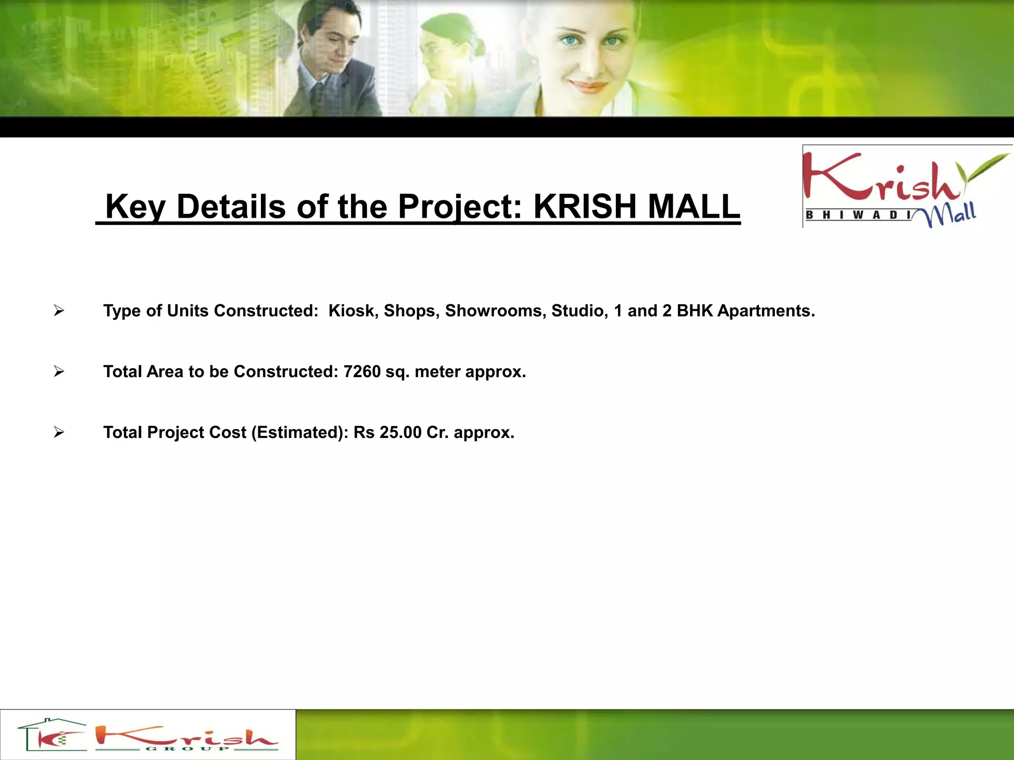 Key Details of the Project: KRISH MALL
 Type of Units Constructed: Kiosk, Shops, Showrooms, Studio, 1 and 2 BHK Apartments.
 Total Area to be Constructed: 7260 sq. meter approx.
 Total Project Cost (Estimated): Rs 25.00 Cr. approx.
 