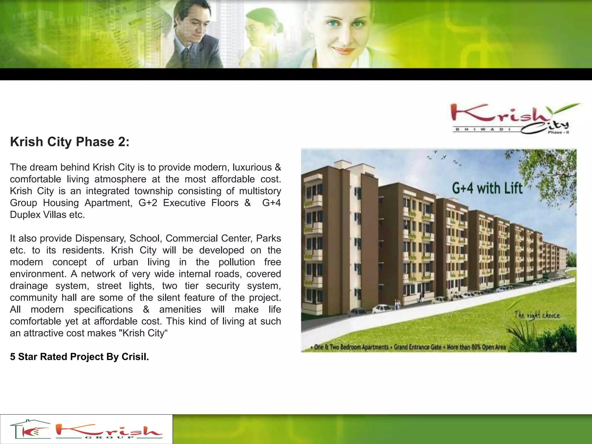 Krish City Phase 2:
The dream behind Krish City is to provide modern, luxurious &
comfortable living atmosphere at the most affordable cost.
Krish City is an integrated township consisting of multistory
Group Housing Apartment, G+2 Executive Floors & G+4
Duplex Villas etc.
It also provide Dispensary, School, Commercial Center, Parks
etc. to its residents. Krish City will be developed on the
modern concept of urban living in the pollution free
environment. A network of very wide internal roads, covered
drainage system, street lights, two tier security system,
community hall are some of the silent feature of the project.
All modern specifications & amenities will make life
comfortable yet at affordable cost. This kind of living at such
an attractive cost makes "Krish City“
5 Star Rated Project By Crisil.
 