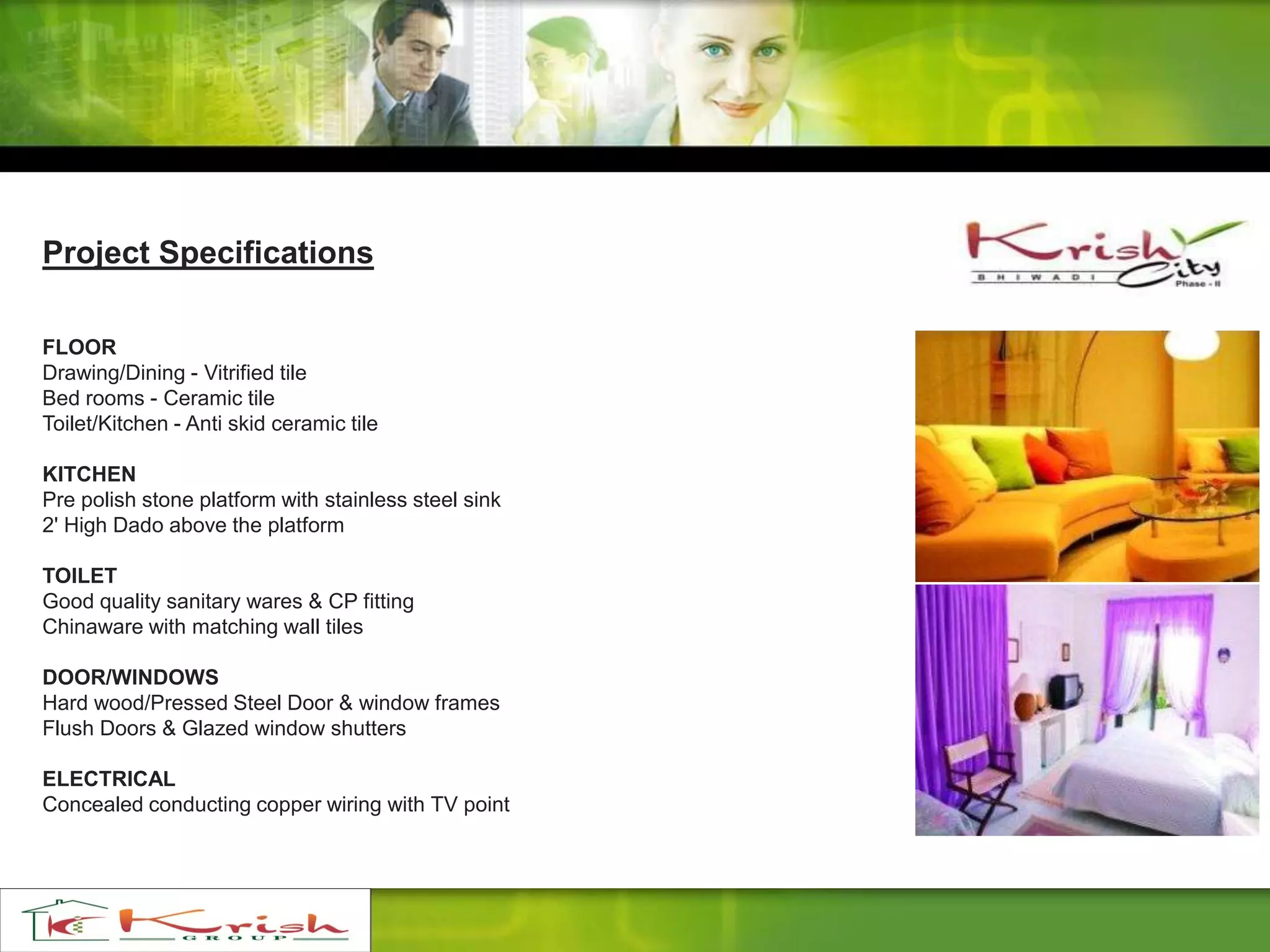 Project Specifications
FLOOR
Drawing/Dining - Vitrified tile
Bed rooms - Ceramic tile
Toilet/Kitchen - Anti skid ceramic tile
KITCHEN
Pre polish stone platform with stainless steel sink
2' High Dado above the platform
TOILET
Good quality sanitary wares & CP fitting
Chinaware with matching wall tiles
DOOR/WINDOWS
Hard wood/Pressed Steel Door & window frames
Flush Doors & Glazed window shutters
ELECTRICAL
Concealed conducting copper wiring with TV point
 
