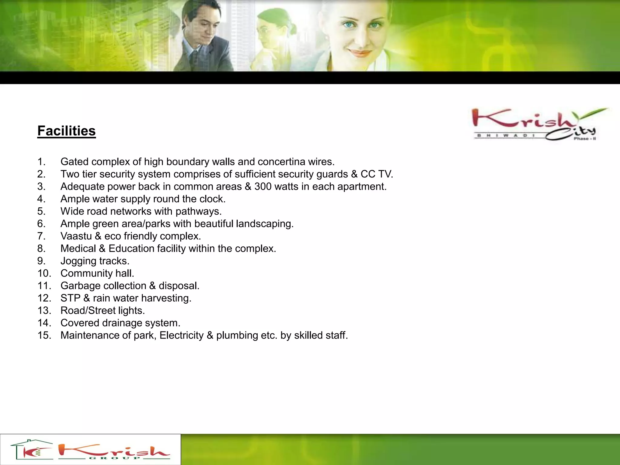 Facilities
1. Gated complex of high boundary walls and concertina wires.
2. Two tier security system comprises of sufficient security guards & CC TV.
3. Adequate power back in common areas & 300 watts in each apartment.
4. Ample water supply round the clock.
5. Wide road networks with pathways.
6. Ample green area/parks with beautiful landscaping.
7. Vaastu & eco friendly complex.
8. Medical & Education facility within the complex.
9. Jogging tracks.
10. Community hall.
11. Garbage collection & disposal.
12. STP & rain water harvesting.
13. Road/Street lights.
14. Covered drainage system.
15. Maintenance of park, Electricity & plumbing etc. by skilled staff.
 