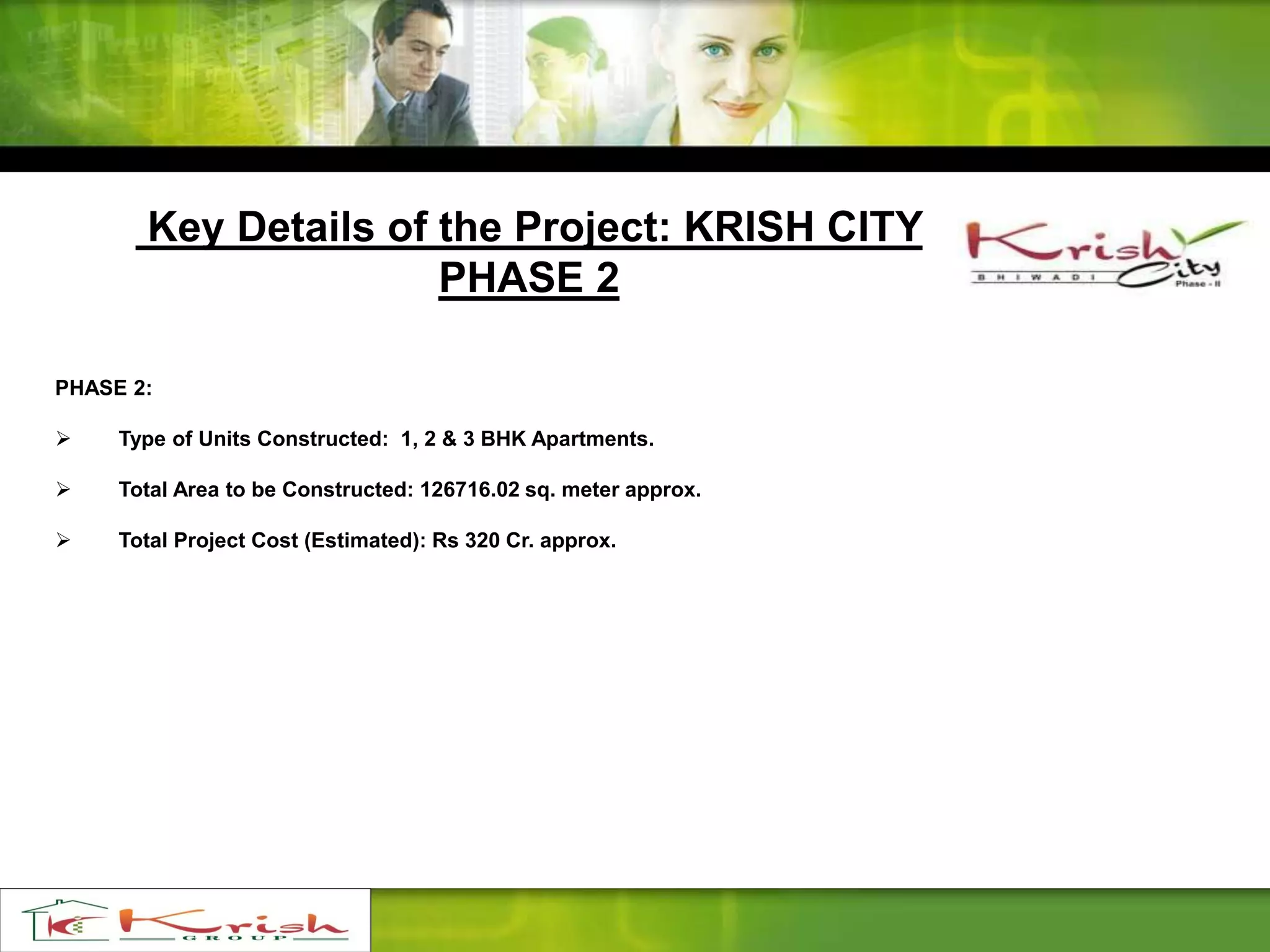 Key Details of the Project: KRISH CITY
PHASE 2
PHASE 2:
 Type of Units Constructed: 1, 2 & 3 BHK Apartments.
 Total Area to be Constructed: 126716.02 sq. meter approx.
 Total Project Cost (Estimated): Rs 320 Cr. approx.
 