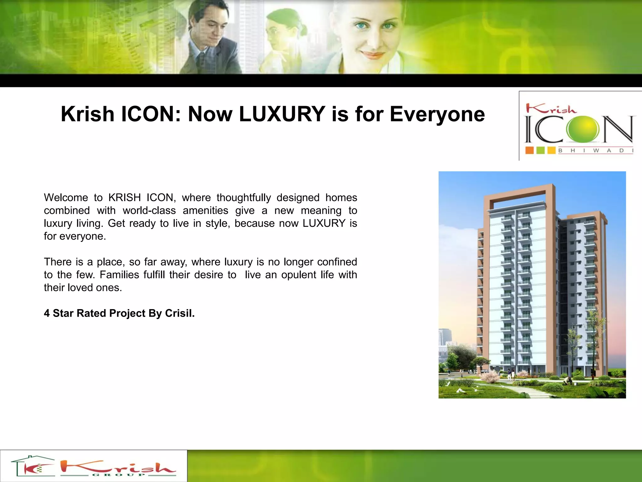 Welcome to KRISH ICON, where thoughtfully designed homes
combined with world-class amenities give a new meaning to
luxury living. Get ready to live in style, because now LUXURY is
for everyone.
There is a place, so far away, where luxury is no longer confined
to the few. Families fulfill their desire to live an opulent life with
their loved ones.
4 Star Rated Project By Crisil.
Krish ICON: Now LUXURY is for Everyone
 