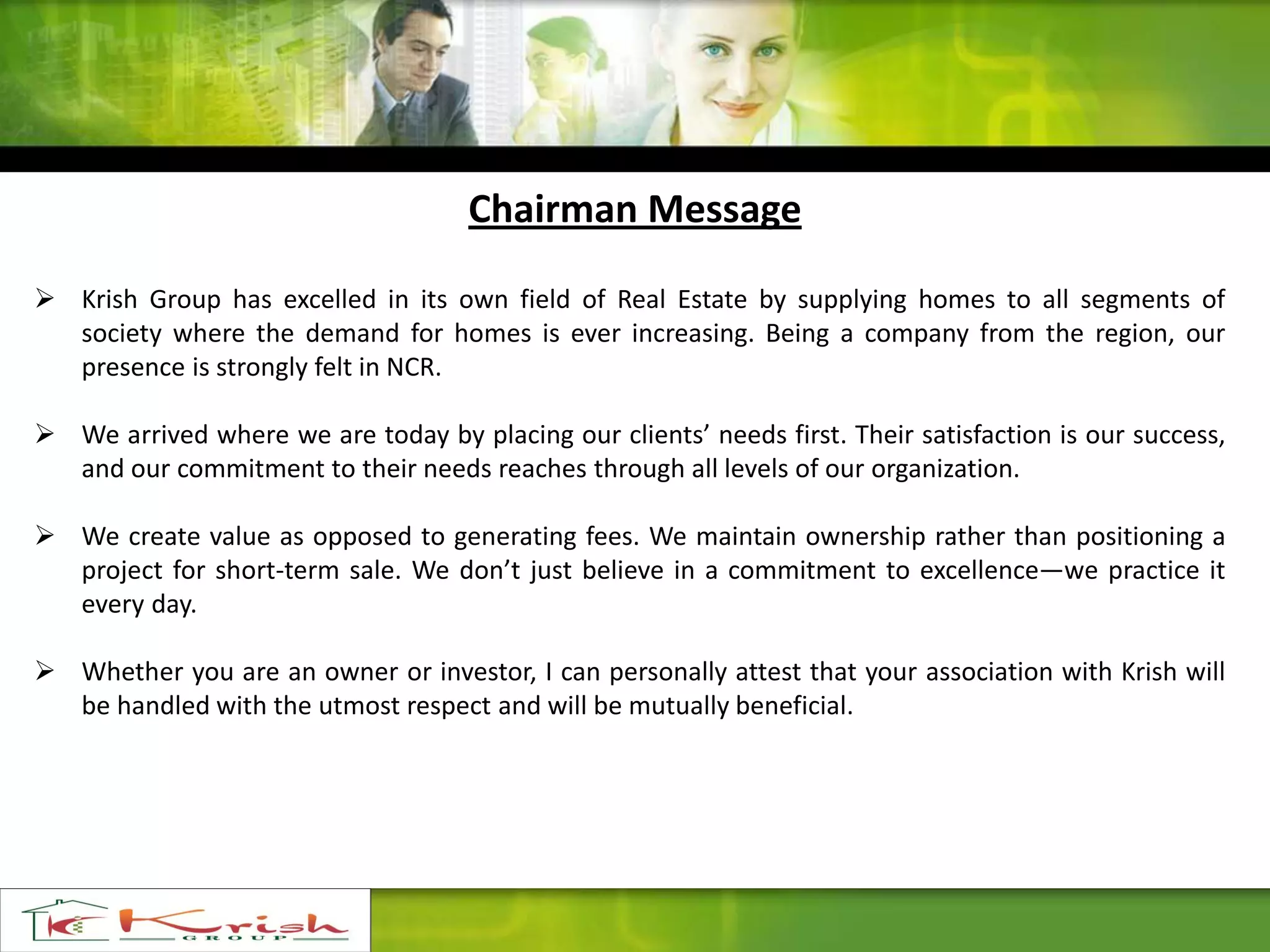 Chairman Message
 Krish Group has excelled in its own field of Real Estate by supplying homes to all segments of
society where the demand for homes is ever increasing. Being a company from the region, our
presence is strongly felt in NCR.
 We arrived where we are today by placing our clients’ needs first. Their satisfaction is our success,
and our commitment to their needs reaches through all levels of our organization.
 We create value as opposed to generating fees. We maintain ownership rather than positioning a
project for short-term sale. We don’t just believe in a commitment to excellence—we practice it
every day.
 Whether you are an owner or investor, I can personally attest that your association with Krish will
be handled with the utmost respect and will be mutually beneficial.
 