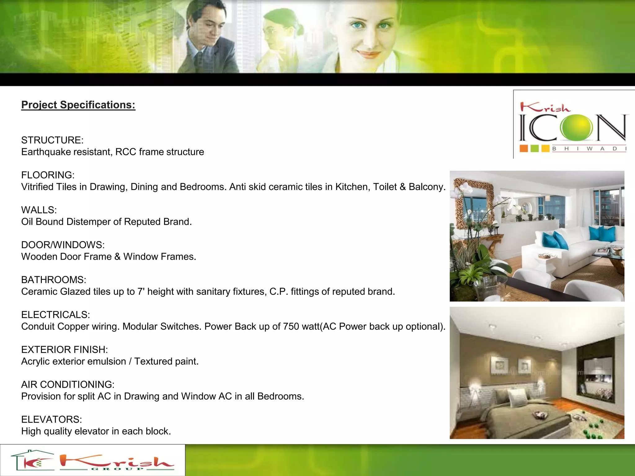Project Specifications:
STRUCTURE:
Earthquake resistant, RCC frame structure
FLOORING:
Vitrified Tiles in Drawing, Dining and Bedrooms. Anti skid ceramic tiles in Kitchen, Toilet & Balcony.
WALLS:
Oil Bound Distemper of Reputed Brand.
DOOR/WINDOWS:
Wooden Door Frame & Window Frames.
BATHROOMS:
Ceramic Glazed tiles up to 7' height with sanitary fixtures, C.P. fittings of reputed brand.
ELECTRICALS:
Conduit Copper wiring. Modular Switches. Power Back up of 750 watt(AC Power back up optional).
EXTERIOR FINISH:
Acrylic exterior emulsion / Textured paint.
AIR CONDITIONING:
Provision for split AC in Drawing and Window AC in all Bedrooms.
ELEVATORS:
High quality elevator in each block.
 