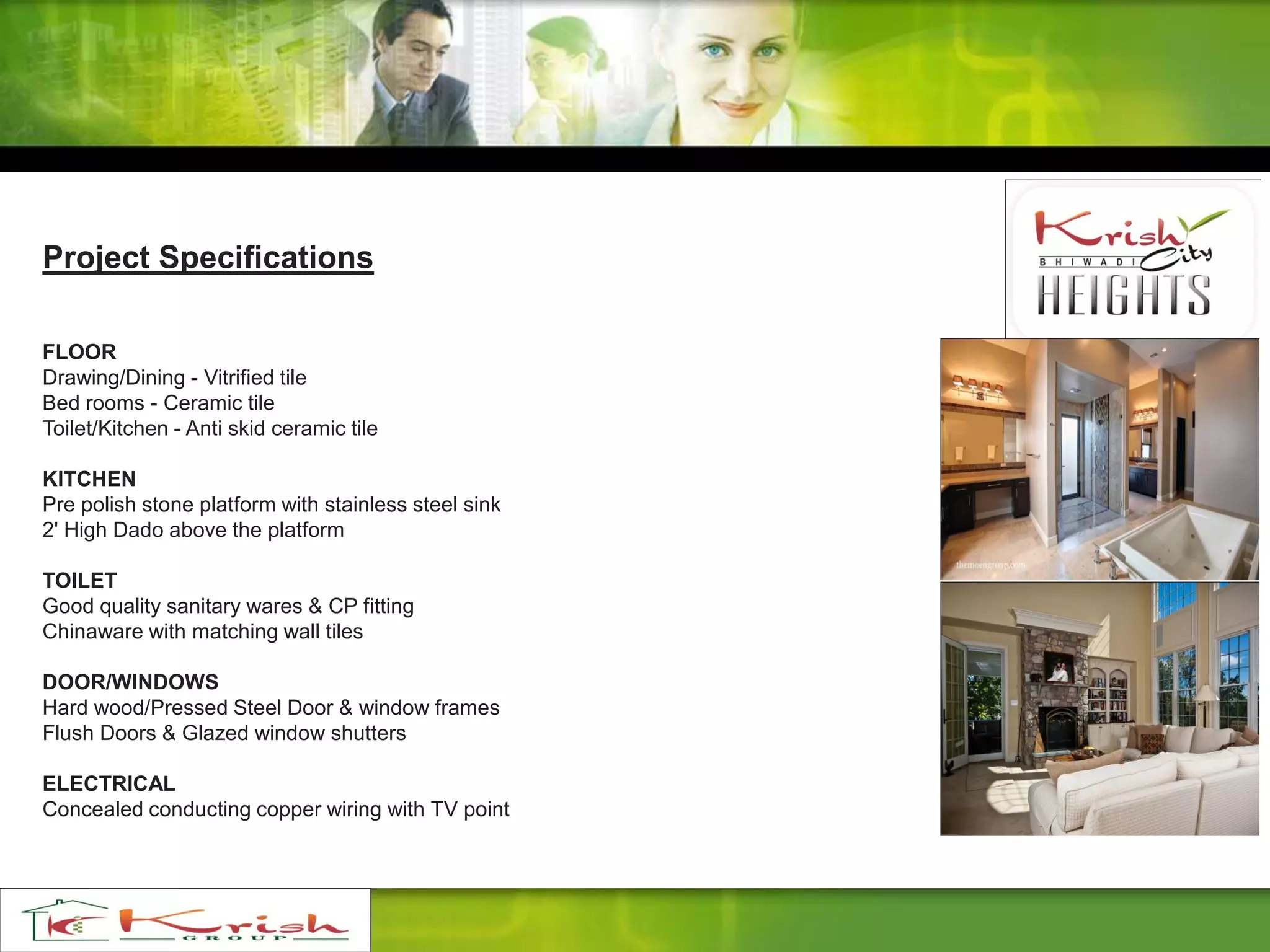 Project Specifications
FLOOR
Drawing/Dining - Vitrified tile
Bed rooms - Ceramic tile
Toilet/Kitchen - Anti skid ceramic tile
KITCHEN
Pre polish stone platform with stainless steel sink
2' High Dado above the platform
TOILET
Good quality sanitary wares & CP fitting
Chinaware with matching wall tiles
DOOR/WINDOWS
Hard wood/Pressed Steel Door & window frames
Flush Doors & Glazed window shutters
ELECTRICAL
Concealed conducting copper wiring with TV point
 