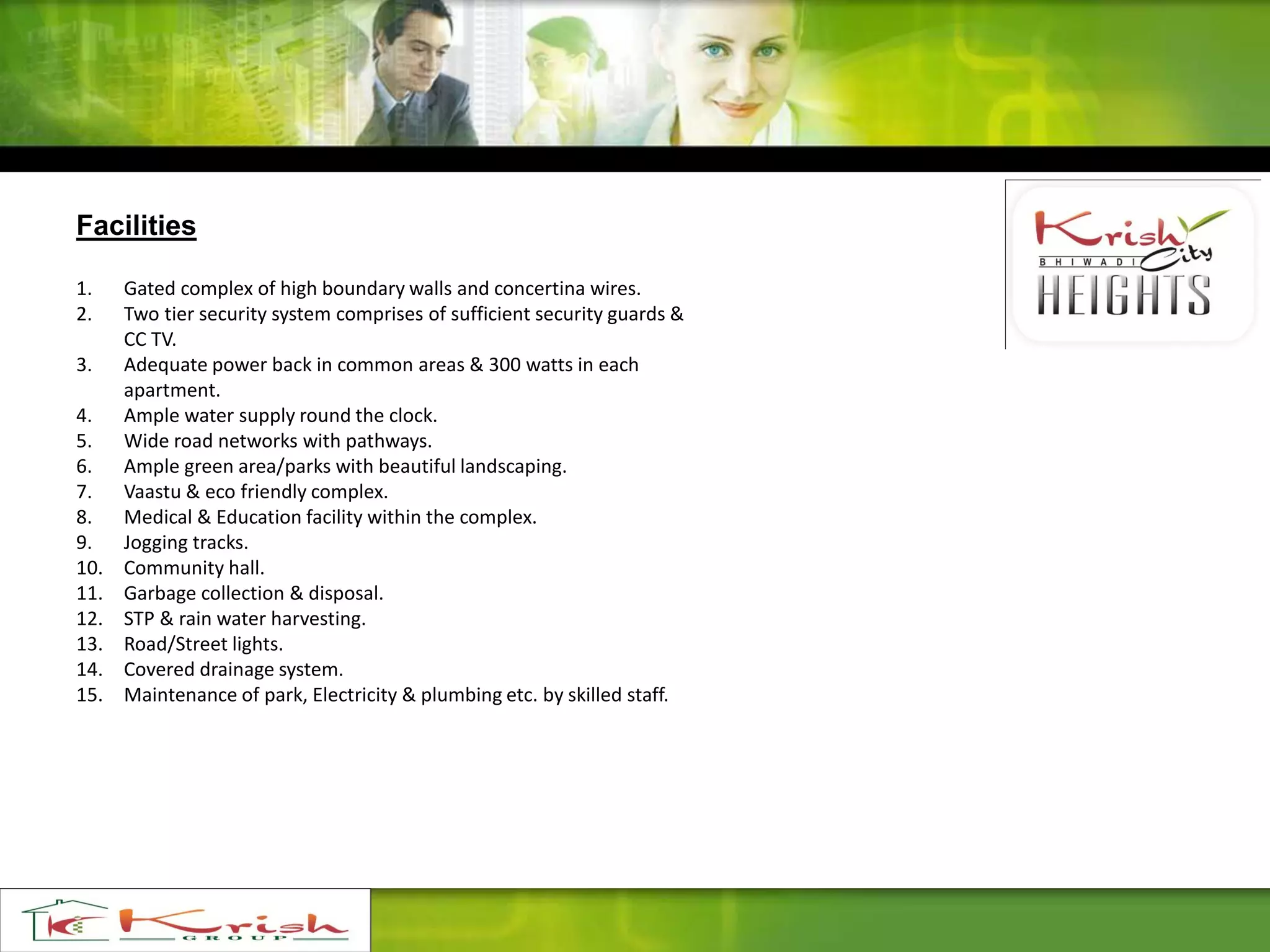 Facilities
1. Gated complex of high boundary walls and concertina wires.
2. Two tier security system comprises of sufficient security guards &
CC TV.
3. Adequate power back in common areas & 300 watts in each
apartment.
4. Ample water supply round the clock.
5. Wide road networks with pathways.
6. Ample green area/parks with beautiful landscaping.
7. Vaastu & eco friendly complex.
8. Medical & Education facility within the complex.
9. Jogging tracks.
10. Community hall.
11. Garbage collection & disposal.
12. STP & rain water harvesting.
13. Road/Street lights.
14. Covered drainage system.
15. Maintenance of park, Electricity & plumbing etc. by skilled staff.
 