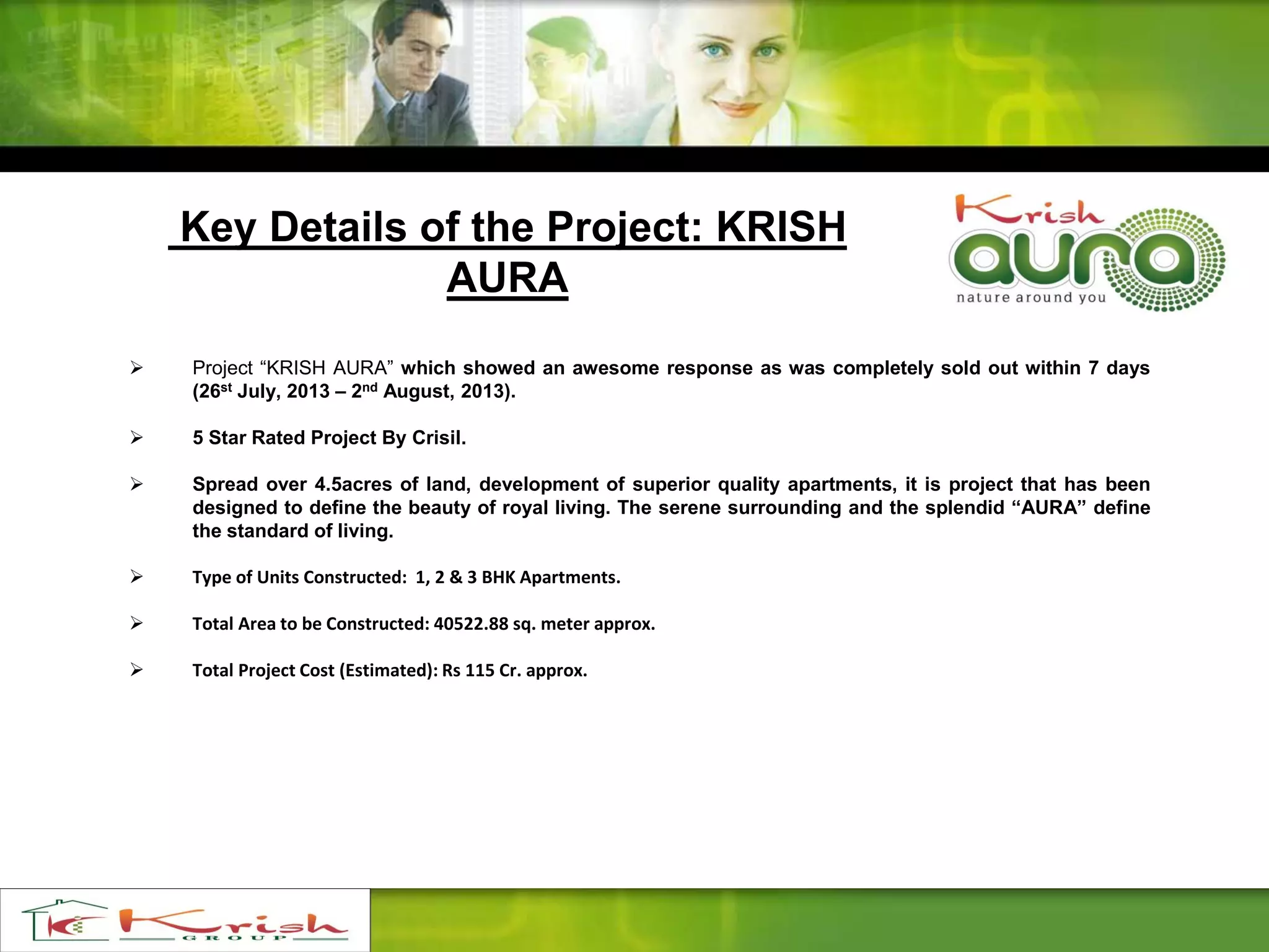 Key Details of the Project: KRISH
AURA
 Project “KRISH AURA” which showed an awesome response as was completely sold out within 7 days
(26st July, 2013 – 2nd August, 2013).
 5 Star Rated Project By Crisil.
 Spread over 4.5acres of land, development of superior quality apartments, it is project that has been
designed to define the beauty of royal living. The serene surrounding and the splendid “AURA” define
the standard of living.
 Type of Units Constructed: 1, 2 & 3 BHK Apartments.
 Total Area to be Constructed: 40522.88 sq. meter approx.
 Total Project Cost (Estimated): Rs 115 Cr. approx.
 
