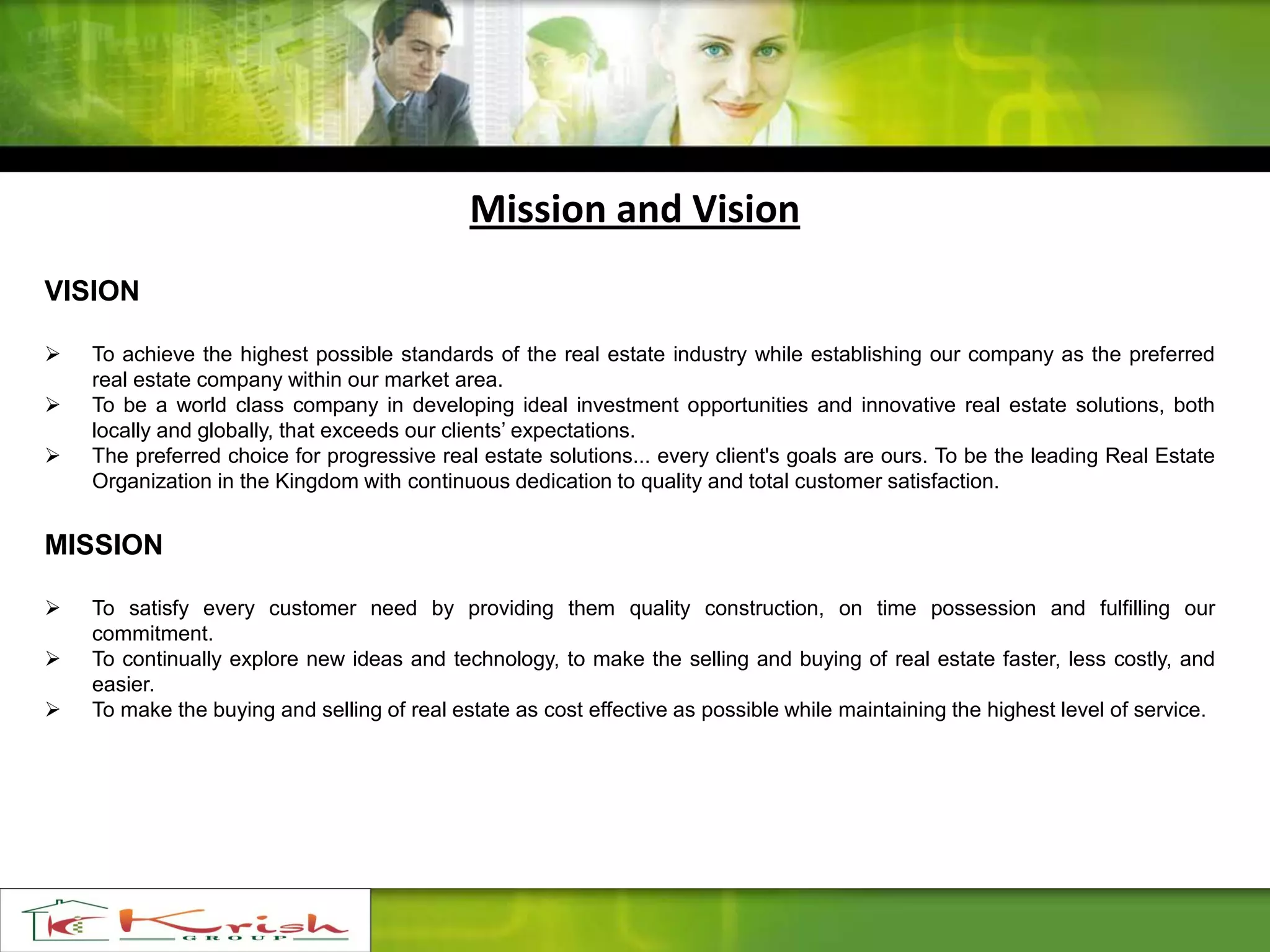 Mission and Vision
VISION
 To achieve the highest possible standards of the real estate industry while establishing our company as the preferred
real estate company within our market area.
 To be a world class company in developing ideal investment opportunities and innovative real estate solutions, both
locally and globally, that exceeds our clients’ expectations.
 The preferred choice for progressive real estate solutions... every client's goals are ours. To be the leading Real Estate
Organization in the Kingdom with continuous dedication to quality and total customer satisfaction.
MISSION
 To satisfy every customer need by providing them quality construction, on time possession and fulfilling our
commitment.
 To continually explore new ideas and technology, to make the selling and buying of real estate faster, less costly, and
easier.
 To make the buying and selling of real estate as cost effective as possible while maintaining the highest level of service.
 