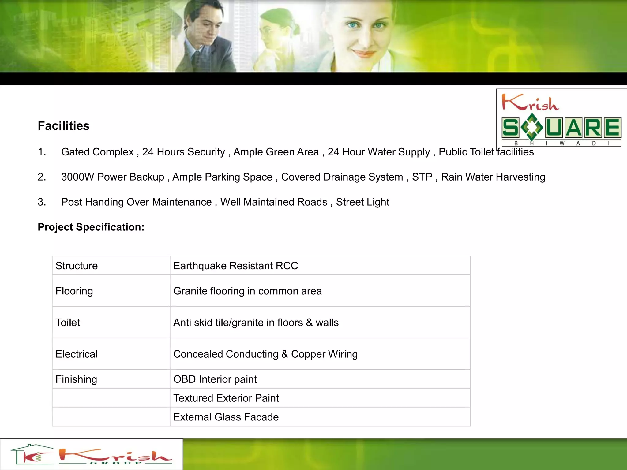 Facilities
1. Gated Complex , 24 Hours Security , Ample Green Area , 24 Hour Water Supply , Public Toilet facilities
2. 3000W Power Backup , Ample Parking Space , Covered Drainage System , STP , Rain Water Harvesting
3. Post Handing Over Maintenance , Well Maintained Roads , Street Light
Project Specification:
Structure Earthquake Resistant RCC
Flooring Granite flooring in common area
Toilet Anti skid tile/granite in floors & walls
Electrical Concealed Conducting & Copper Wiring
Finishing OBD Interior paint
Textured Exterior Paint
External Glass Facade
 