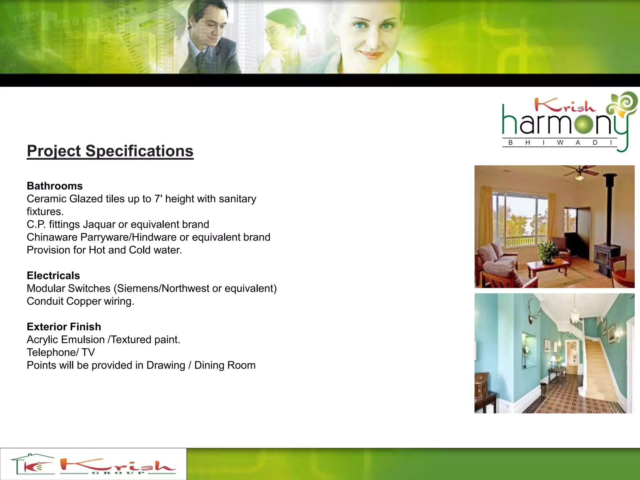Project Specifications
Bathrooms
Ceramic Glazed tiles up to 7' height with sanitary
fixtures.
C.P. fittings Jaquar or equivalent brand
Chinaware Parryware/Hindware or equivalent brand
Provision for Hot and Cold water.
Electricals
Modular Switches (Siemens/Northwest or equivalent)
Conduit Copper wiring.
Exterior Finish
Acrylic Emulsion /Textured paint.
Telephone/ TV
Points will be provided in Drawing / Dining Room
 