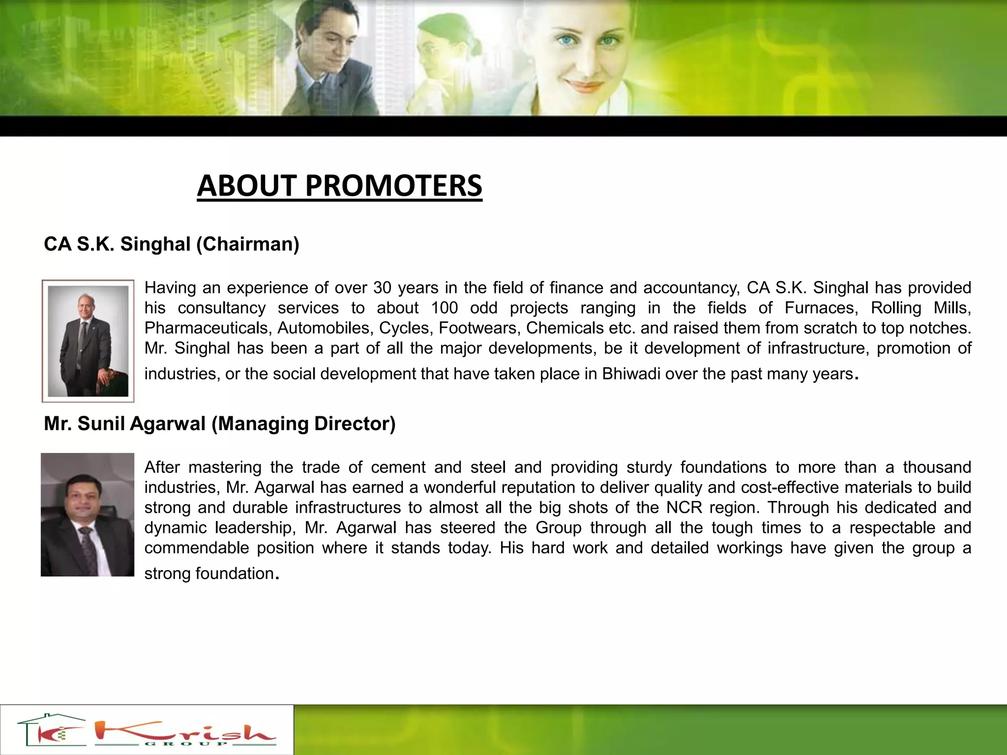 ABOUT PROMOTERS
CA S.K. Singhal (Chairman)
Having an experience of over 30 years in the field of finance and accountancy, CA S.K. Singhal has provided
his consultancy services to about 100 odd projects ranging in the fields of Furnaces, Rolling Mills,
Pharmaceuticals, Automobiles, Cycles, Footwears, Chemicals etc. and raised them from scratch to top notches.
Mr. Singhal has been a part of all the major developments, be it development of infrastructure, promotion of
industries, or the social development that have taken place in Bhiwadi over the past many years.
Mr. Sunil Agarwal (Managing Director)
After mastering the trade of cement and steel and providing sturdy foundations to more than a thousand
industries, Mr. Agarwal has earned a wonderful reputation to deliver quality and cost-effective materials to build
strong and durable infrastructures to almost all the big shots of the NCR region. Through his dedicated and
dynamic leadership, Mr. Agarwal has steered the Group through all the tough times to a respectable and
commendable position where it stands today. His hard work and detailed workings have given the group a
strong foundation.
 