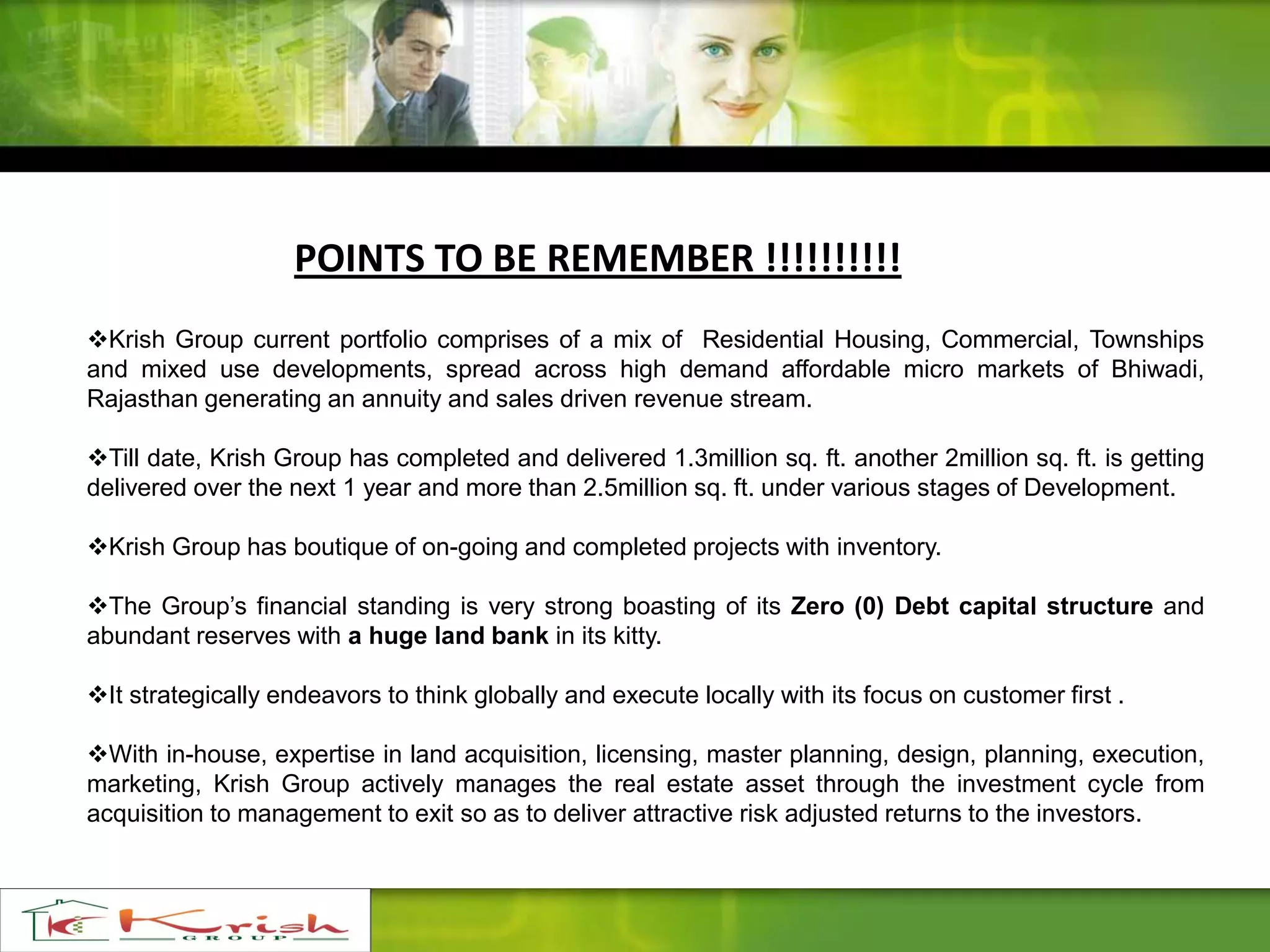 Krish Group current portfolio comprises of a mix of Residential Housing, Commercial, Townships
and mixed use developments, spread across high demand affordable micro markets of Bhiwadi,
Rajasthan generating an annuity and sales driven revenue stream.
Till date, Krish Group has completed and delivered 1.3million sq. ft. another 2million sq. ft. is getting
delivered over the next 1 year and more than 2.5million sq. ft. under various stages of Development.
Krish Group has boutique of on-going and completed projects with inventory.
The Group’s financial standing is very strong boasting of its Zero (0) Debt capital structure and
abundant reserves with a huge land bank in its kitty.
It strategically endeavors to think globally and execute locally with its focus on customer first .
With in-house, expertise in land acquisition, licensing, master planning, design, planning, execution,
marketing, Krish Group actively manages the real estate asset through the investment cycle from
acquisition to management to exit so as to deliver attractive risk adjusted returns to the investors.
POINTS TO BE REMEMBER !!!!!!!!!!
 