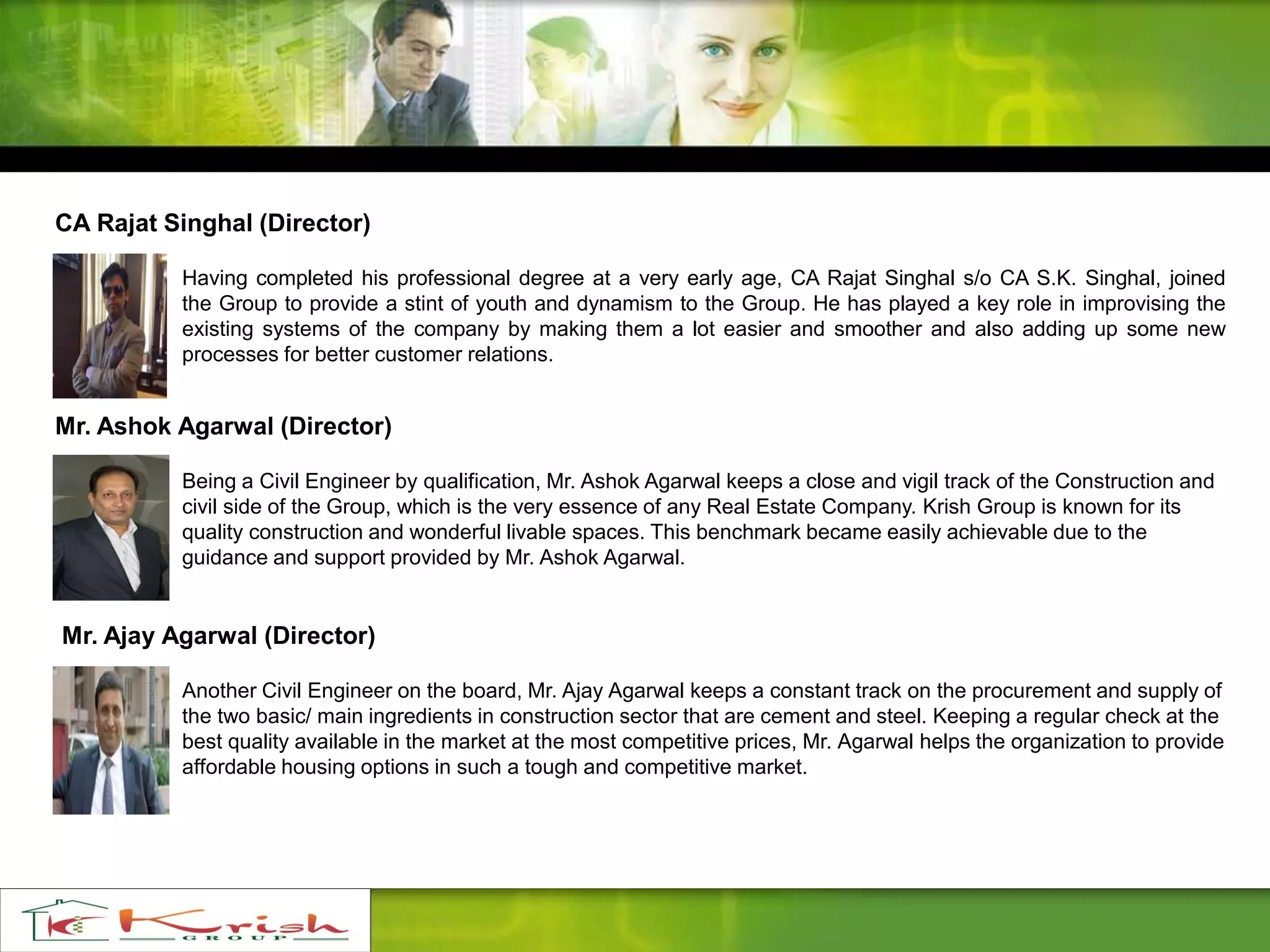 CA Rajat Singhal (Director)
Having completed his professional degree at a very early age, CA Rajat Singhal s/o CA S.K. Singhal, joined
the Group to provide a stint of youth and dynamism to the Group. He has played a key role in improvising the
existing systems of the company by making them a lot easier and smoother and also adding up some new
processes for better customer relations.
Mr. Ashok Agarwal (Director)
Being a Civil Engineer by qualification, Mr. Ashok Agarwal keeps a close and vigil track of the Construction and
civil side of the Group, which is the very essence of any Real Estate Company. Krish Group is known for its
quality construction and wonderful livable spaces. This benchmark became easily achievable due to the
guidance and support provided by Mr. Ashok Agarwal.
Mr. Ajay Agarwal (Director)
Another Civil Engineer on the board, Mr. Ajay Agarwal keeps a constant track on the procurement and supply of
the two basic/ main ingredients in construction sector that are cement and steel. Keeping a regular check at the
best quality available in the market at the most competitive prices, Mr. Agarwal helps the organization to provide
affordable housing options in such a tough and competitive market.
 