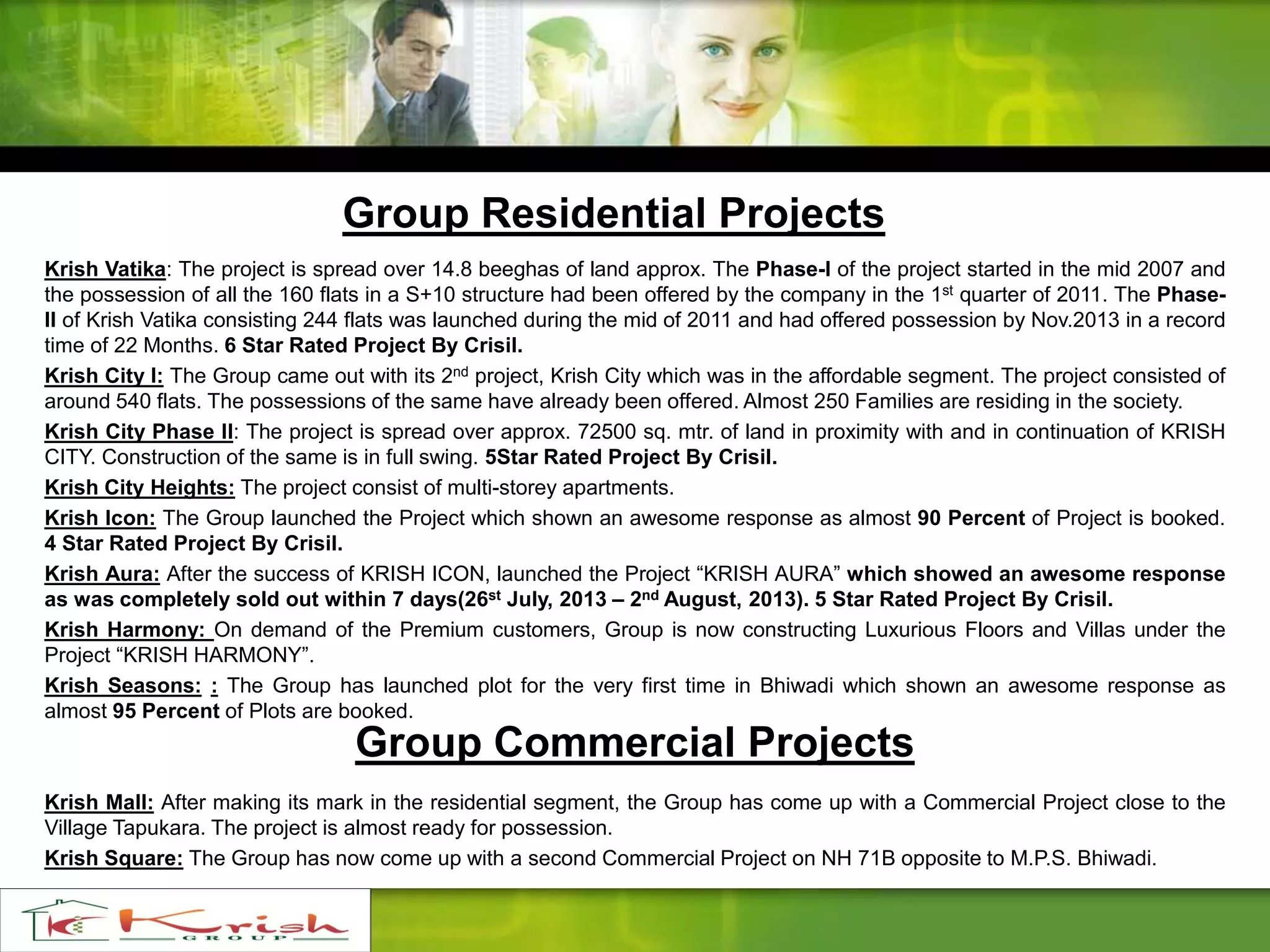 Group Residential Projects
Krish Vatika: The project is spread over 14.8 beeghas of land approx. The Phase-I of the project started in the mid 2007 and
the possession of all the 160 flats in a S+10 structure had been offered by the company in the 1st quarter of 2011. The Phase-
II of Krish Vatika consisting 244 flats was launched during the mid of 2011 and had offered possession by Nov.2013 in a record
time of 22 Months. 6 Star Rated Project By Crisil.
Krish City I: The Group came out with its 2nd project, Krish City which was in the affordable segment. The project consisted of
around 540 flats. The possessions of the same have already been offered. Almost 250 Families are residing in the society.
Krish City Phase II: The project is spread over approx. 72500 sq. mtr. of land in proximity with and in continuation of KRISH
CITY. Construction of the same is in full swing. 5Star Rated Project By Crisil.
Krish City Heights: The project consist of multi-storey apartments.
Krish Icon: The Group launched the Project which shown an awesome response as almost 90 Percent of Project is booked.
4 Star Rated Project By Crisil.
Krish Aura: After the success of KRISH ICON, launched the Project “KRISH AURA” which showed an awesome response
as was completely sold out within 7 days(26st July, 2013 – 2nd August, 2013). 5 Star Rated Project By Crisil.
Krish Harmony: On demand of the Premium customers, Group is now constructing Luxurious Floors and Villas under the
Project “KRISH HARMONY”.
Krish Seasons: : The Group has launched plot for the very first time in Bhiwadi which shown an awesome response as
almost 95 Percent of Plots are booked.
Krish Mall: After making its mark in the residential segment, the Group has come up with a Commercial Project close to the
Village Tapukara. The project is almost ready for possession.
Krish Square: The Group has now come up with a second Commercial Project on NH 71B opposite to M.P.S. Bhiwadi.
Group Commercial Projects
 
