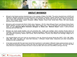  Bhiwadi is the fastest growing industrial town in the outskirts of Metro City Delhi. The prime industrial town of NCR and
Rajasthan, Bhiwadi comprises of 6 industrial areas name Bhiwadi, Chopanki, Ghatal, Pathredi, Kehrani and Khushkera
with around 2500 operational industries. Many huge industries like Honda Siel small car plant, Shree Cement Ltd.
Lafarz, Saint Gobain Glass, Jaquar, Hindware, Gillette, Rayban, Orient Craft, Shree Ram Piston, KEI have already
become a part of this cluster.
 Bhiwadi is well connected with NH-8 ( Delhi-Jaipur Highway ), SH-25 ( Alwar-Bhiwadi Road ) and Rewari Sohna Road.
Rewari Railway Junction is only 20 minutes away, while it takes only 1 hour to Domestic and International Airport of
Delhi. All over approved Metro Extension (Gurgaon to Alwar) and National Airport makes it well-connected
township with the metro city.
 Bhiwadi can boast ample facilities and civil amenities like health care facilities which includes Private Clinics &
Hospitals / Nursing Home & Govt. Hospitals, Shopping Complexes, Malls and well organized educational institution are
also adequate & growing. Classic Golf Course, Wet & Wild Resort, Country Club Resort and Heritage Village are in
proximity too.
 The reputed Rotary and Lions club too are present in the city. Almost all premier Banks like HDFC, ICICI, SBI, SBBJ,
PNB, OBC, BOB, Yes Bank, etc. have their branches in Bhiwadi. Ample hotels, restaurants and other recreational
facilities are also available here.
 It has been proved with the past track record that investment in real estate in Bhiwadi makes great business sense. It
has delivered handsome returns to those who saw the opportunity and invested in property here. The price has risen
many fold and is expected to follow the trend in future as well, with more and more MNCs coming to the city.
ABOUT BHIWADI
 