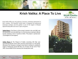 Krish Vatika: A Place To Live
Krish Vatika offers you very spacious, luxurious, multistory apartments in
Wi-Fi campus. The beautiful central park is designed by professional
landscape architect and this garden is one of the largest in Bhiwadi.
Approximately 80% land area is open and green.
Vatika Phase I: The Phase-I of the project started in the mid 2007 and
the possession of all the 200 flats in a S+10 structure had been offered
by the company in the 1st quarter of 2011. The project is spread over
12.8 beeghas of land approx.
Vatika Phase II: The Phase-II of Vatika consisting 244 flats was
launched during the mid of 2011 and the construction is in full swing.
Moreover the company is trying its level best to achieve its ambitious
target of delivering around 84 flats out of these till the end of Year
2012. Around 80% of the inventory has already been sold.
 