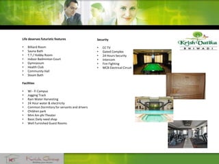 Life deserves futuristic features
• Billiard Room
• Sauna Bath
• T.T./ Hobby Room
• Indoor Badminton Court
• Gymnasium
• Health Club
• Community Hall
• Steam Bath
Facilities
• Wi - Fi Campus
• Jogging Track
• Rain Water Harvesting
• 24 Hour water & electricity
• Common Dormitory for servants and drivers
• Children park
• Mini Am phi Theater
• Basic Daily need shop
• Well Furnished Guest Rooms
Security
• CC TV
• Gated Complex
• 24 Hours Security
• Intercom
• Fire Fighting
• MCB Electrical Circuit
 