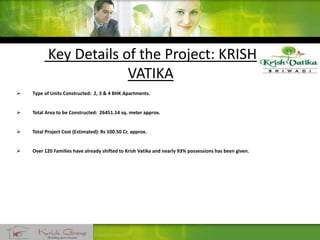 Key Details of the Project: KRISH
VATIKA
 Type of Units Constructed: 2, 3 & 4 BHK Apartments.
 Total Area to be Constructed: 26451.14 sq. meter approx.
 Total Project Cost (Estimated): Rs 100.50 Cr. approx.
 Over 120 Families have already shifted to Krish Vatika and nearly 93% possessions has been given.
 