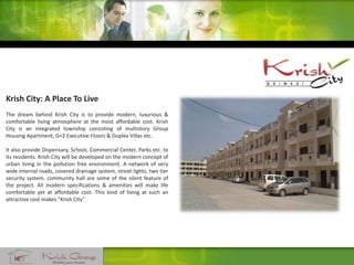 Krish City: A Place To Live
The dream behind Krish City is to provide modern, luxurious &
comfortable living atmosphere at the most affordable cost. Krish
City is an integrated township consisting of multistory Group
Housing Apartment, G+2 Executive Floors & Duplex Villas etc.
It also provide Dispensary, School, Commercial Center, Parks etc. to
its residents. Krish City will be developed on the modern concept of
urban living in the pollution free environment. A network of very
wide internal roads, covered drainage system, street lights, two tier
security system, community hall are some of the silent feature of
the project. All modern specifications & amenities will make life
comfortable yet at affordable cost. This kind of living at such an
attractive cost makes "Krish City"
 