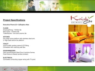 Project Specifications
Executive Floors (G + 2)/Duplex villas
FLOOR
Drawing/Dining - Vitrified tile
Bed rooms - Ceramic tile
Toilet/Kitchen - Anti skid ceramic tile
KITCHEN
Pre polish stone platform with stainless steel sink
2' High Dado above the platform
TOILET
Good quality sanitary wares & CP fitting
Chinaware with matching wall tiles
DOOR/WINDOWS
Hard wood/Pressed Steel Door & window frames
Flush Doors & Glazed window shutters
ELECTRICAL
Concealed conducting copper wiring with TV point
 