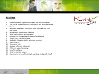 Facilities
1. Gated complex of high boundary walls and concertina wires.
2. Two tier security system comprises of sufficient security guards &
CC TV.
3. Adequate power back in common areas & 300 watts in each
apartment.
4. Ample water supply round the clock.
5. Wide road networks with pathways.
6. Ample green area/parks with beautiful landscaping.
7. Vaastu & eco friendly complex.
8. Medical & Education facility within the complex.
9. Jogging tracks.
10. Community hall.
11. Garbage collection & disposal.
12. STP & rain water harvesting.
13. Road/Street lights.
14. Covered drainage system.
15. Maintenance of park, Electricity & plumbing etc. by skilled staff.
 