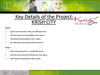 Key Details of the Project:
KRISH CITY
PHASE 1:
 Type of Units Constructed: Villas, 2 & 3 BHK Apartments.
 Total Area to be Constructed: 49469 sq. meter approx.
 Total Project Cost (Estimated): Rs. 60 Cr. approx.
 Over 100 Families have already shifted to Krish City.
PHASE 2:
 Type of Units Constructed: 1, 2 & 3 BHK Apartments.
 Total Area to be Constructed: 126716.02 sq. meter approx.
 Total Project Cost (Estimated): Rs 320Cr. approx.
 