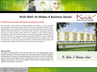 Krish Mall is now approved by Indianinfoline Housing Finance Ltd (IIFL)
The Promoters of Krish Mall are highly qualified and belong to a very successful
business family of the same locality in which the project is situated. Promoters have a
long experience in the various fields of business. The leading Trading House of Cement,
Steel & Construction Materials in Delhi NCR. Now they have successfully diversified
into the real estate business with already two projects in very advance stage of
completion. Co-promoter of Krish Vatika, a Group Housing Complex of approx 6 lakh
sq.ft and Krish City, an Integrated Township of approx 50,000 sq. meter in Bhiwadi.
Possession of Krish Vatika Phase I is almost ready and construction activity in Krish City
is in full swing. As usual we are about to fulfill our commitments in these projects and
Krish Mall is yet another milestone in the success story of the promoters.
Krish Mall: Its Makes A Business Sense!
About Location
Krish Mall is situated right on the 200 feet wide Four Lane Mega Highway (Alwar
Bhiwadi Road) and in the centre of three main Industrial clusters of Bhiwadi, Chopanki
and Khuskhera, The project is on walking distance from Honda Car Plant, Honda Motor
Cycle & Scooter Plant, Shree Cement, Lafarge Boral etc, etc. and 10 min away from
Bhiwadi and Chopanki. The close proximity to Delhi Mumbai Freight Corridor is an
additional advantage to the location.
 
