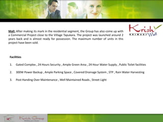 Facilities
1. Gated Complex , 24 Hours Security , Ample Green Area , 24 Hour Water Supply , Public Toilet facilities
2. 300W Power Backup , Ample Parking Space , Covered Drainage System , STP , Rain Water Harvesting
3. Post Handing Over Maintenance , Well Maintained Roads , Street Light
Mall: After making its mark in the residential segment, the Group has also come up with
a Commercial Project close to the Village Tapukara. The project was launched around 2
years back and is almost ready for possession. The maximum number of units in this
project have been sold.
 