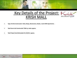 Key Details of the Project:
KRISH MALL
 Type of Units Constructed: Kiosk, Shops, Showrooms, Studio, 1 and 2 BHK Apartments.
 Total Area to be Constructed: 7260 sq. meter approx.
 Total Project Cost (Estimated): Rs 25.00 Cr. approx.
 
