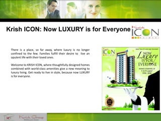 There is a place, so far away, where luxury is no longer
confined to the few. Families fulfill their desire to live an
opulent life with their loved ones.
Welcome to KRISH ICON, where thoughtfully designed homes
combined with world-class amenities give a new meaning to
luxury living. Get ready to live in style, because now LUXURY
is for everyone.
Krish ICON: Now LUXURY is for Everyone
 