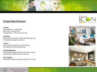 Project Specifications
FLOOR
Drawing/Dining - Vitrified tile
Bed rooms - Ceramic tile
Toilet/Kitchen - Anti skid ceramic tile
KITCHEN
Pre polish stone platform with stainless steel sink
2' High Dado above the platform
TOILET
Good quality sanitary wares & CP fitting
Chinaware with matching wall tiles
DOOR/WINDOWS
Hard wood/Pressed Steel Door & window frames
Flush Doors & Glazed window shutters
ELECTRICAL
Concealed conducting copper wiring with TV point
 
