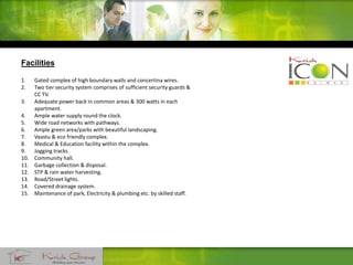 Facilities
1. Gated complex of high boundary walls and concertina wires.
2. Two tier security system comprises of sufficient security guards &
CC TV.
3. Adequate power back in common areas & 300 watts in each
apartment.
4. Ample water supply round the clock.
5. Wide road networks with pathways.
6. Ample green area/parks with beautiful landscaping.
7. Vaastu & eco friendly complex.
8. Medical & Education facility within the complex.
9. Jogging tracks.
10. Community hall.
11. Garbage collection & disposal.
12. STP & rain water harvesting.
13. Road/Street lights.
14. Covered drainage system.
15. Maintenance of park, Electricity & plumbing etc. by skilled staff.
 