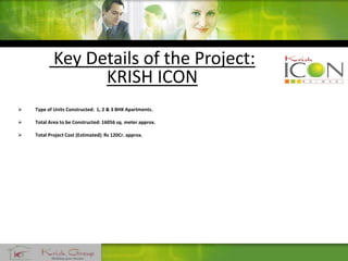 Key Details of the Project:
KRISH ICON
 Type of Units Constructed: 1, 2 & 3 BHK Apartments.
 Total Area to be Constructed: 16056 sq. meter approx.
 Total Project Cost (Estimated): Rs 120Cr. approx.
 