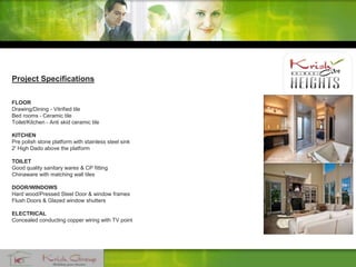 Project Specifications
FLOOR
Drawing/Dining - Vitrified tile
Bed rooms - Ceramic tile
Toilet/Kitchen - Anti skid ceramic tile
KITCHEN
Pre polish stone platform with stainless steel sink
2' High Dado above the platform
TOILET
Good quality sanitary wares & CP fitting
Chinaware with matching wall tiles
DOOR/WINDOWS
Hard wood/Pressed Steel Door & window frames
Flush Doors & Glazed window shutters
ELECTRICAL
Concealed conducting copper wiring with TV point
 